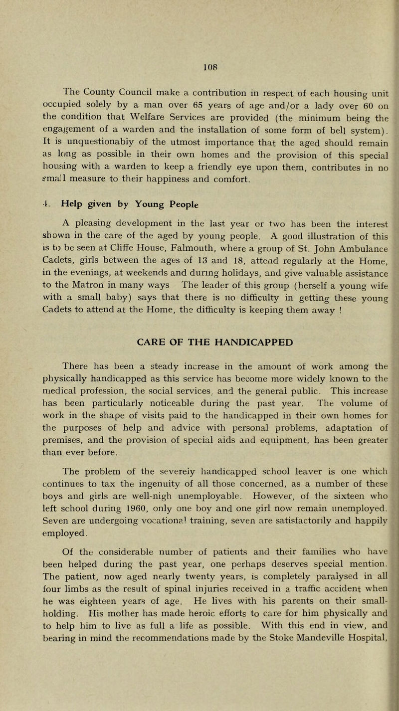 Ihe County Council make a contribution in respect of each housing unit occupied solely by a man over 65 years of age and/or a lady over 60 on the condition that Welfare Services are provided (the minimum being the engajjement of a warden and the installation of some form of bell system). It is unquestionabiy of the utmost importance that the aged should remain as Icing as possible in their own homes and the provision of this special hou.fiing with a warden to keep a friendly eye upon them, contributes in no small measure to their happiness and comfort. 1. Help given by Young People A pleasing development in the last year or two has been the interest shown in the care of the aged by young people. A good illustration of this is to be seen at Cliffe House, Falmouth, where a group of St. John Ambulance Cadets, girls between the ages of 13 and 18, attend regularly at the Home, in the evenings, at weekends and during holidays, and give valuable assistance to the Matron in many ways The leader of this group (herself a young wife with a small baby) says that there is no difficulty in getting these young Cadets to attend at the Home, the difficulty is keeping them away ! CARE OF THE HANDICAPPED There has been a steady increase in the amount of work among the physically handicapped as this service has become more widely known to the medical profession, the social services, and the general public. This increase has been particularly noticeable during the past year. The volume of work in the shape of visits paid to the handicapped in their own homes for the purposes of help and advice with personal problems, adaptation of premises, and the provision of special aids aiid equipment, has been greater than ever before. The problem of the severely handicapped school leaver is one which continues to tax the ingenuity of all those concerned, as a number of these boys and girls are well-nigh unemployable. However, of the sixteen who left school during 1960, only one boy and one girl now remain unemployed. Seven are undergoing vocational training, seven are satisfactorily and happily employed. Of the considerable number of patients and their families who have been helped during the past year, one perhaps deserves special mention. The patient, now aged nearly twenty years, is completely paralysed in all four limbs as the result of spinal injuries received in a traffic accident when he was eighteen years of age. He lives with his parents on their small- holding. His mother has made heroic efforts to care for him physically and to help him to live as full a life as possible. With this end in view, and bearing in mind the recommendations made by the Stoke Mandeville Hospital,