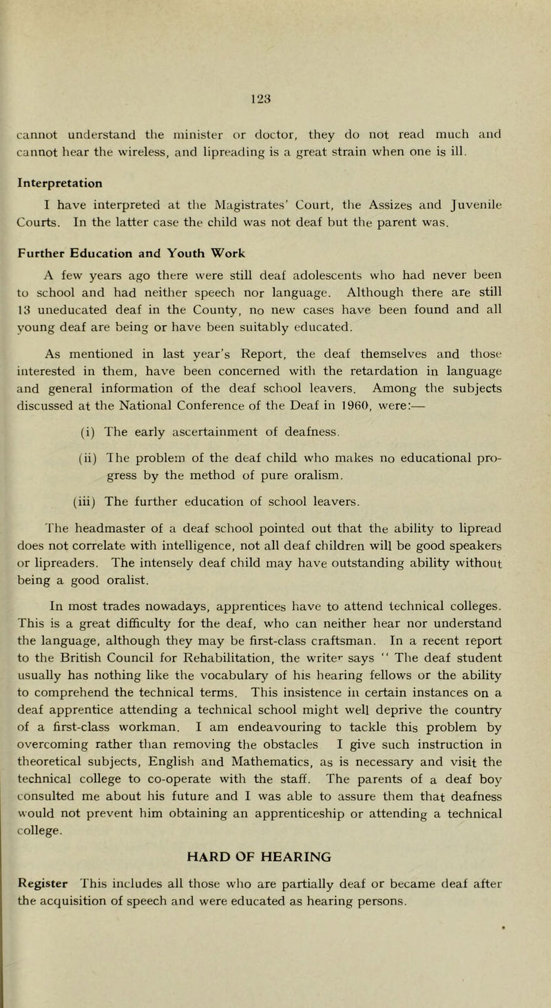 cannot understand the minister or doctor, they do not read much and cannot hear the wireless, and lipreading is a great strain when one is ill. Interpretation I have interpreted at the Magistrates’ Court, the Assizes and Juvenile Courts. In the latter case the child was not deaf but the parent was. Further Education and Youth Work A few years ago there were still deaf adolescents who had never been to school and had neither speech nor language. Although there are still 13 uneducated deaf in the County, no new cases have been found and all voung deaf are being or have been suitably educated. As mentioned in last year’s Report, the deaf themselves and those interested in them, have been concerned with the retardation in language and general information of the deaf school leavers. Among the subjects discussed at the National Conference of the Deaf in 1960, were:— (i) The early ascertainment of deafness. (ii) The problem of the deaf child who makes no educational pro- gress by the method of pure oralism. (iii) The further education of school leavers. The headmaster of a deaf school pointed out that the ability to lipread does not correlate with intelligence, not all deaf children will be good speakers or lipreaders. The intensely deaf child may have outstanding ability without being a good oralist. In most trades nowadays, apprentices have to attend technical colleges. This is a great difficulty for the deaf, who can neither hear nor understand the language, although they may be first-class craftsman. In a recent report to the British Council for Rehabilitation, the write’' says “ The deaf student usually has nothing like the vocabulary of his hearing fellows or the ability to comprehend the technical terms. This insistence in certain instances on a deaf apprentice attending a technical school might well deprive the country of a first-class workman. I am endeavouring to tackle this problem by overcoming rather than removing the obstacles I give such instruction in theoretical subjects, English and Mathematics, as is necessary and visit the technical college to co-operate with the staff. The parents of a deaf boy consulted me about his future and I was able to assure them that deafness would not prevent him obtaining an apprenticeship or attending a technical college. HARD OF HEARING Register This includes all those wlio are partially deaf or became deaf after the acquisition of speech and were educated as hearing persons.