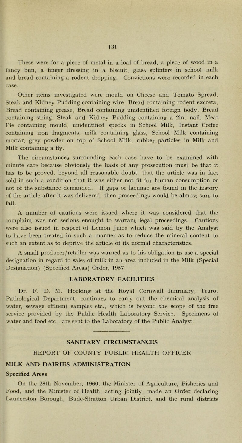 These were for a piece of metal in a loaf of bread, a piece of wood in a fancy bun, a finger dressing in a biscuit, glass splinters in school milk and bread containing a rodent dropping. Convictions were recorded in each case. Other items investigated were mould on Cheese and Tomato Spread, Steak and Kidney Pudding containing wire, Bread containing rodent excreta. Bread containing grease. Bread containing unidentified foreign body. Bread containing string. Steak and Kidney Pudding containing a 2in. nail. Meat Pie containing mould, unidentified specks in School Milk, Instant Coffee containing iron fragments, milk containing glass. School Milk containing mortar, grey powder on top of School Milk, rubber particles in Milk and Milk containing a fly. The circumstances surrounding each case have to be examined with minute care because obviously the basis of any prosecution must be that it has to be proved, beyond all reasonable doubt that the article was in fact sold in such a condition that it was either not fit for human consumption or not of the substance demanded. If gaps or lacunae are found in the history of the article after it was delivered, then proceedings would be almost sure to fail. A number of cautions were issued w'here it was considered that the complaint was not serious enought to warrant legal proceedings. Cautions were also issued in respect of Lemon Juice which was said by the Analyst to have been treated in such a manner as to reduce the mineral content to such an extent as to deprive the article of its normal characteristics. A small producer/retailer was warned as to his obligation to use a special designation in regard to sales of milk in an area included in the Milk (Special Designation) (Specified Areas) Order, 1957. LABORATORY FACILITIES Dr. F. D. M. Hocking at the Royal Cornw'all Infirmary, Iruro, Pathological Department, continues to carry out tlie chemical analysis of water, sewage effluent samples etc., which is beyond the scope of the free service provided by the Public Health Laboratory Service. Specimens of w'ater and food etc., are sent to the Laboratory of the Public Analyst. SANITARY CIRCUMSTANCES REPORT OF COUNTY PUBLIC HEALTH OFFICER MILK AND DAIRIES ADMINISTRATION Specified Areas On the 28th November, 1960, the Minister of Agriculture, Fisheries and Food, and the Minister of Health, actmg jointly, made an Order declaring Launceston Borougli, Bude-Stratton Urban District, and the rural districts