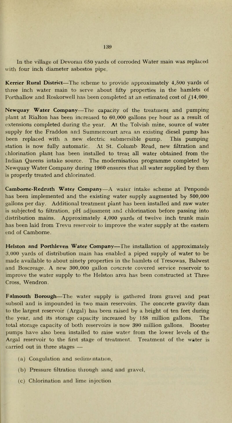 In the village of Devoran 650 yards of corroded Water main was replaced with four inch diameter asbestos pipe. Kerrier Rural District—The .scheme to provide approximately 4,500 yards of three inch water main to serve about fifty properties in the hamlets of Porthallow and Roskorwell has been completed at an estimated cost of ;£14,000 Newquay Water Company—The capacity of the treatment and pumping plant at Rialton has been increased to 60,000 gallons per hour as a result of extensions completed during the year. At the Tolvish mine, source of water supply for the Fraddon and Summcrcourt area an existing diesel pump has been replaced with a new Electric submersible pump. This pumping station is now fully automatic. At St. Columb Road, new filtration and (. hlorination plant has been installed to treat all water obtained from the Indian Queens intake source. The modernisation programme completed by Newquay Water Company during 1960 ensures that all water supphed by them is properly treated and chlorinated. Cambome-Redruth Water Company—A water intake scheme at Penponds has been implemented and the existing water supply augmented by 500,000 gallons per day. Additional treatment plant has been installed and raw water is subjected to filtration, pH adjusment and chlorination before passing into distribution mains. Approximately 4,000 yards of twelve inch trunk main has been laid from Trevu reservoir to improve the water supply at the eastern end of Camborne. Helston and Porthleven Water Company—The installation of approximately 3,000 yards of distribution mam has enabled a piped supply of water to be made available to about ninety properties in the hamlets of Tresowas, Balwest and Boscreage. A new 300,000 gallon concrete covered service reservoir to improve the water supply to the Helston area has been constructed at Three Cross, Wendron. Falmouth Borough—The water supply is gathered from gravel and peat subsoil and is impounded in two main reservoirs. The concrete gravity dam to the largest reservoir (Argal) has been raised by a height of ten feet during the year, and its storage capacity increased by 158 milhon gallons. The total storage capacity of both reservoirs is now 390 million gallons. Booster pumps have also been installed to raise water from the lower levels of the Argal reservoir to the first stage of treatment. Treatment of the water is carried out in three stages — (a) Coagulation and sedim< ntation, (b) Pressure filtration through sand and gravel. (c) Chlorination and lime injection