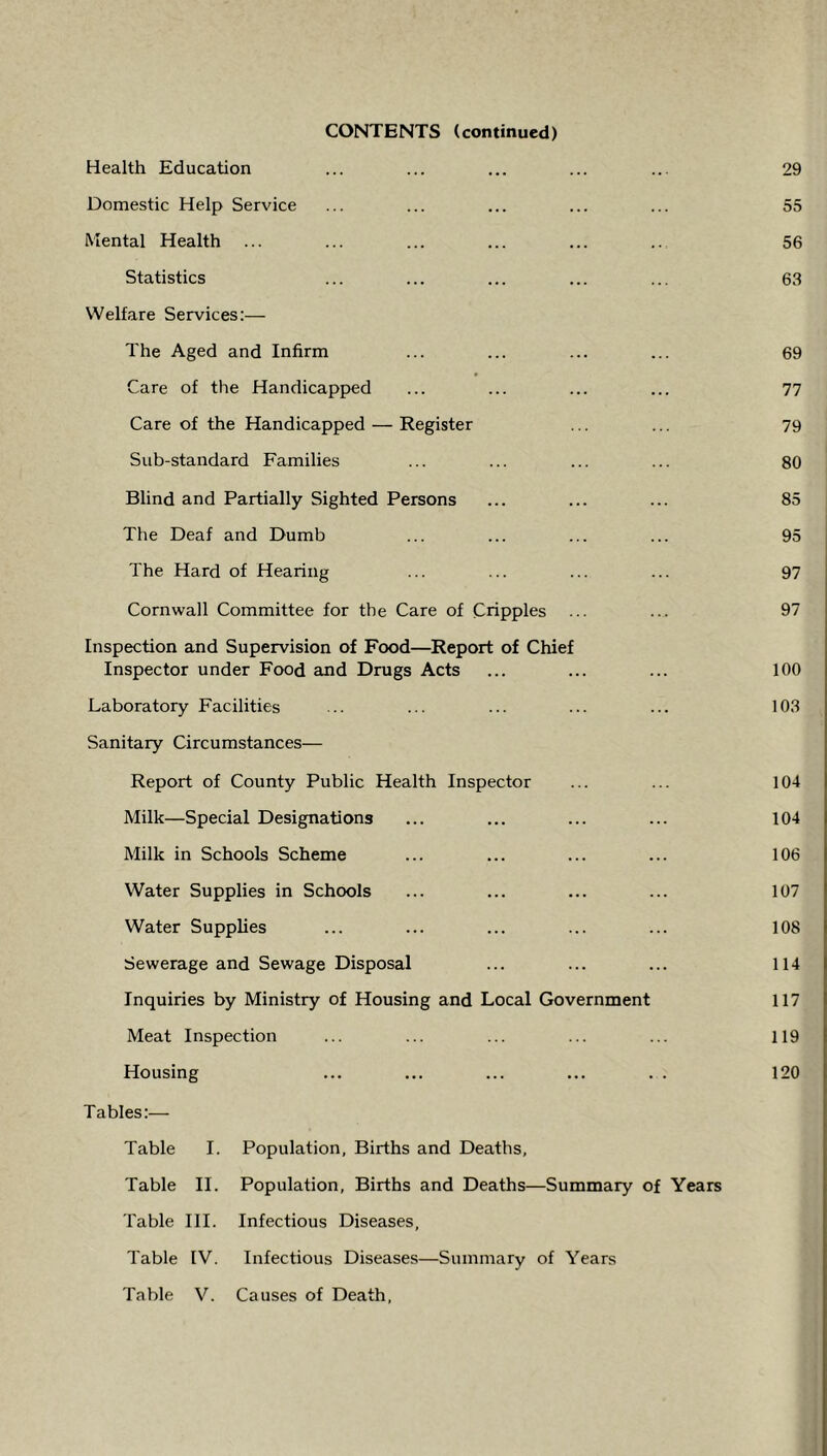 CONTENTS (continued) Health Education ... ... ... ... ... 29 Domestic Help Service ... ... ... ... ... 55 Mental Health ... ... ... ... ... .. 56 Statistics ... ... ... ... ... 63 Welfare Services:— The Aged and Infirm ... ... ... ... 69 Care of the Handicapped ... ... ... ... 77 Care of the Handicapped — Register ... ... 79 Sub-standard Families ... ... ... ... 80 Blind and Partially Sighted Persons ... ... ... 85 The Deaf and Dumb ... ... ... ... 95 The Hard of Hearing ... ... ... ... 97 Cornwall Committee for the Care of Cripples ... ... 97 Inspection and Supervision of Food—Report of Chief Inspector under Food and Drugs Acts ... ... ... 100 Laboratory Facilities ... ... ... ... ... 103 Sanitary Circumstances— Report of County Public Health Inspector ... ... 104 Milk—Special Designations ... ... ... ... 104 Milk in Schools Scheme ... ... ... ... 106 Water Supplies in Schools ... ... ... ... 107 Water Supplies ... ... ... ... ... 108 Sewerage and Sewage Disposal ... ... ... 114 Inquiries by Ministry of Housing and Local Government 117 Meat Inspection ... ... ... ... ... 119 Housing ... ... ... ... . . 120 Tables:— Table I. Population, Births and Deaths, Table II. Population, Births and Deaths—Summary of Years Table III. Infectious Diseases, Table IV. Infectious Diseases—Summary of Years