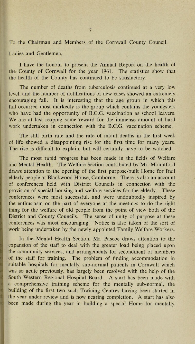 To the Chairman and Members of the Cornwall County Council. Ladies and Gentlemen, I have the honour to present the Annual Report on the health of the County of Cornwall for the year 1961. The statistics show that the health of the County has continued to be satisfactory. The number of deaths from tuberculosis continued at a very low level, and the number of notifications of new cases showed an extremely encouraging fall. It is interesting that the age group in which this fall occurred most markedly is the group which contains the youngsters who have had the opportunity of B.C.G. vaccination as school leavers. We are at last reaping some reward for the immense amount of hard work undertaken in connection with the B.C.G. vaccination scheme. The still birth rate and the rate of infant deaths in the first week of life showed a disappointing rise for the first time for many years. The rise is difficult to explain, but will certainly have to be watched. The most rapid progress has been made in the fields of Welfare and Mental Health. The Welfare Section contributed by Mr. Mountford draws attention to the opening of the first purpose-built Home for frail elderly people at Blackwood House, Camborne. There is also an account of conferences held with District Councils in connection with the provision of special housing and welfare services for the elderly. These conferences were most successful, and were undoubtedly inspired by the enthusiasm on the part of everyone at the meetings to do the right thing for the welfare of old people from the point of view both of the District and County Councils. The sense of unity of purpose at these conferences was most encouraging. Notice is also taken of the sort of work being undertaken by the newly appointed Family Welfare Workers. In the Mental Health Section, Mr. Pascoe draws attention to the expansion of the staff to deal with the greater load being placed upon the community services, and arrangements for secondment of members of the staff for training. The problem of finding accommodation in suitable hospitals for mentally sub-normal patients in Cornwall which was so acute previously, has largely been resolved with the help of the South Western Regional Hospital Board. A start has been made with a comprehensive training scheme for the mentally sub-normal, the building of the first two such Training Centres having been started in the year under review and is now nearing completion. A start has also been made during the year in building a special Home for mentally