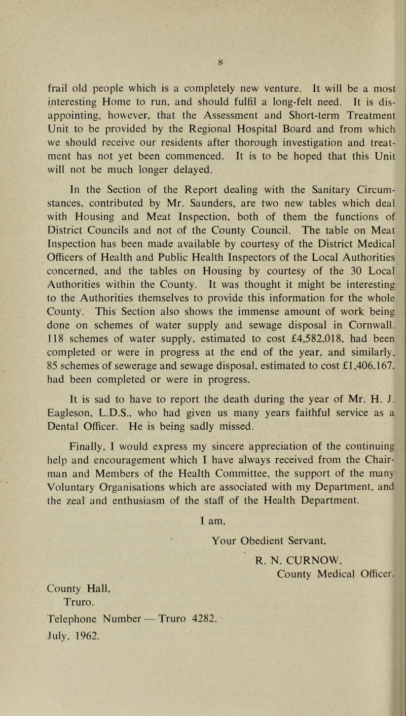 frail old people which is a completely new venture. It will be a most interesting Home to run, and should fulfil a long-felt need. It is dis- appointing, however, that the Assessment and Short-term Treatment Unit to be provided by the Regional Hospital Board and from which we should receive our residents after thorough investigation and treat- ment has not yet been commenced. It is to be hoped that this Unit will not be much longer delayed. In the Section of the Report dealing with the Sanitary Circum- stances, contributed by Mr. Saunders, are two new tables which deal with Housing and Meat Inspection, both of them the functions of District Councils and not of the County Council. The table on Meat Inspection has been made available by courtesy of the District Medical Officers of Health and Public Health Inspectors of the Local Authorities concerned, and the tables on Housing by courtesy of the 30 Local Authorities within the County. It was thought it might be interesting to the Authorities themselves to provide this information for the whole County. This Section also shows the immense amount of work being done on schemes of water supply and sewage disposal in Cornwall. 118 schemes of water supply, estimated to cost £4,582,018, had been completed or were in progress at the end of the year, and similarly. 85 schemes of sewerage and sewage disposal, estimated to cost £1,406.167. had been completed or were in progress. It is sad to have to report the death during the year of Mr. H. J. Eagleson, L.D.S., who had given us many years faithful service as a Dental Officer. He is being sadly missed. Finally, I would express my sincere appreciation of the continuing help and encouragement which I have always received from the Chair- man and Members of the Health Committee, the support of the many Voluntary Organisations which are associated with my Department, and the zeal and enthusiasm of the staff of the Health Department. I am. Your Obedient Servant, R. N. CURNOW, County Medical Officer. County Hall, Truro. Telephone Number — Truro 4282. July, 1962.