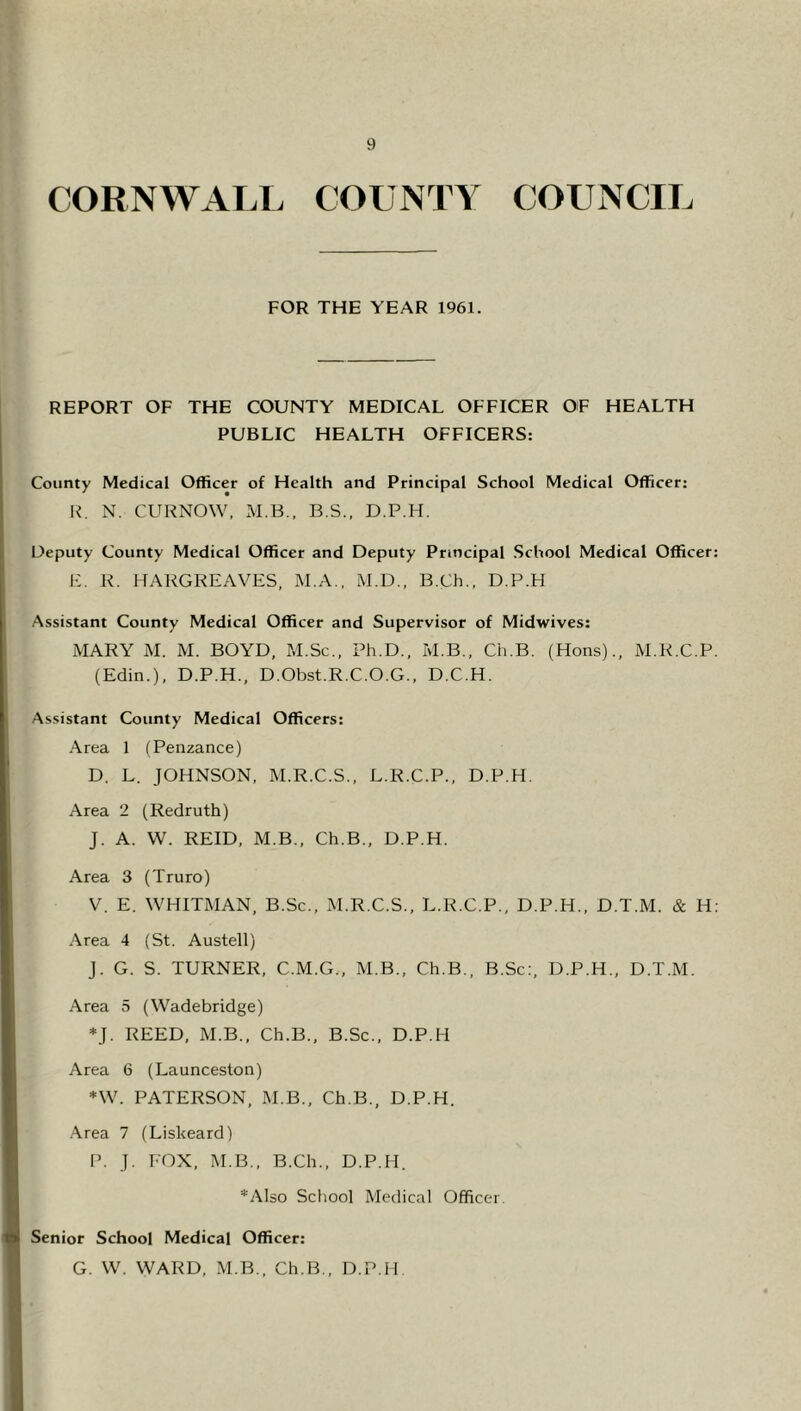 CORNWALL COUNTY COUNCIL FOR THE YEAR 1961. REPORT OF THE COUNTY MEDICAL OFFICER OF HEALTH PUBLIC HEALTH OFFICERS: County Medical Officer of Health and Principal School Medical Officer: R. N. CURNOW, M.B., B.S., D.P.H. Deputy County Medical Officer and Deputy Principal School Medical Officer: E. R. HARGREAVES, M.A., M.D., B.Ch., D.P.H Assistant County Medical Officer and Supervisor of Midwives: MARY M. M. BOYD, M.Sc., Ph.D., M.B., Cli.B. (Hons)., M.R.C.P. (Edin.), D.P.H., D.Obst.R.C.O.G., D.C.H. Assistant County Medical Officers: Area 1 (Penzance) D. L. JOHNSON, M.R.C.S., L.R.C.P., D.P.H. Area 2 (Redruth) J. A. W. REID, M.B., Ch.B., D.P.H. Area 3 (Truro) V. E. WHITMAN, B.Sc., M.R.C.S., L.R.C.P., D.P.H., D.T.M. & H: Area 4 (St. Austell) J. G. S. TURNER, C.M.G., M.B., Ch.B., B.Sc:, D.P.H., D.T.M. Area 5 (Wadebridge) *]. REED, M.B., Ch.B., B.Sc., D.P.H Area 6 (Launceston) *W. PATERSON, M.B., Ch.B., D.P.H. Area 7 (Liskeard) P. J. FOX, M.B., B.Ch., D.P.H. *Also School Medical Officer. Senior School Medical Officer: G. W. WARD, M.B., Ch.B., D.P.H.