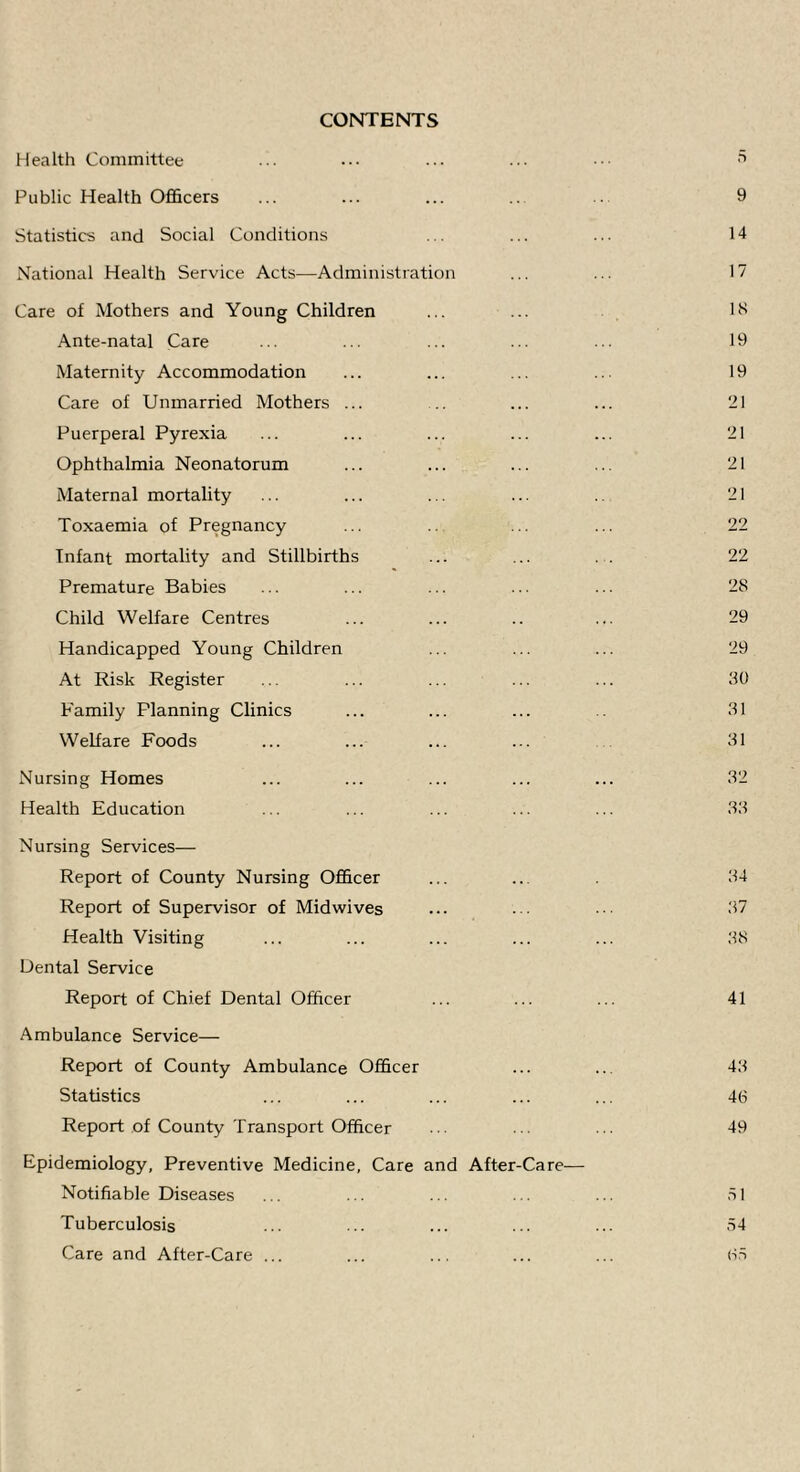 CONTENTS Health Committee •. ■ • • ■ .. ■ • • ■ Public Health Officers ... ... ... 9 Statistics and Social Conditions ... ... ... 14 National Health Service Acts—Administration ... ... 17 Care of Mothers and Young Children ... ... IH Ante-natal Care ... ... ... ... ... 19 Maternity Accommodation ... ... ... ... 19 Care of Unmarried Mothers ... .. ... ... 21 Puerperal Pyrexia ... ... ... ... ... 21 Ophthalmia Neonatorum ... ... ... ... 21 Maternal mortality ... ... ... ... 21 Toxaemia of Pregnancy ... ... ... 22 Infant mortality and Stillbirths ... ... . . 22 Premature Babies ... ... ... ... ... 28 Child Welfare Centres ... ... .. ... 29 Handicapped Young Children ... ... ... 29 At Risk Register ... ... ... ... ... 30 Pamily Planning Clinics ... ... ... 31 Welfare Foods ... ... ... ... 31 Nursing Homes ... ... ... ... ... 32 Health Education ... ... ... ... ... 33 Nursing Services— Report of County Nursing Officer ... ... 34 Report of Supervisor of Midwives ... 37 Health Visiting ... ... ... ... ... 38 Dental Service Report of Chief Dental Officer ... ... ... 41 Ambulance Service— Report of County Ambulance Officer ... ... 43 Statistics ... ... ... ... ... 46 Report of County Transport Officer . . . •• 49 Epidemiology, Preventive Medicine, Care and After-Care— Notifiable Diseases ... ... ... ... ... 31 Tuberculosis ... ... ... ... ... 34 Care and After-Care ... ... ... ... ... 63