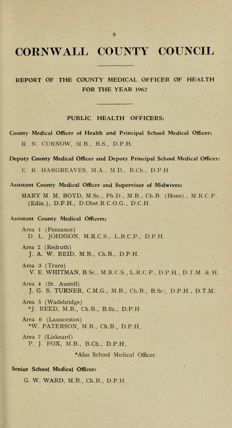 CORNWALL COUNTY COUNCIL REPORT OF THE COUNTY MEDICAL OFFICER OF HEALTH FOR THE YEAR 1962 PUBLIC HEALTH OFFICERS: County Medical Officer of Health and Principal School Medical Officer: R. N. CURNOW, M.B.. B.S., D.P.H. Deputy County Medical Officer and Deputy Principal School Medical Officer: E, R. HARGREAVES, M.A., M.D., B.Ch., D.P.H Assistant County Medical Officer and Supervisor of Midwives: MARY M. M. BOYD, M.Sc., Ph.D., M.B., Ch.B. (Hons)., M.R.C.P. (Edin.), D.P.H., D.Obst.R.C.O.G., D.C.H. Assistant County Medical Officers: Area 1 (Penzance) D. L. JOHNSON, M.R.C.S., L.R.C.P., D.P.H. Area 2 (Redruth) J. A. W. REID, M.B., Ch.B., D.P.H. Area 3 (Truro) V. E. WHITMAN, B.Sc., M.R.C.S., L.R.C.P., D.P.H., D.T.M. & H. Area 4 (St. Austell) J. G. S. TURNER, C.M.G., M.B., Ch.B., B.Sc;, D.P.H., D.T.M. Area 5 (Wadebridge) *J. REED, M.B., Ch.B., B.Sc., D.P.H Area 6 (Launceston) *W. PATERSON, M.B., Ch.B., D.P.H. Area 7 (Liskeard) P. J. FOX, M.B., B.Ch., D.P.H. *Also School Medical Officer. Senior School Medical Officer: G. W. WARD, M.B., Ch.B., D.P.H.