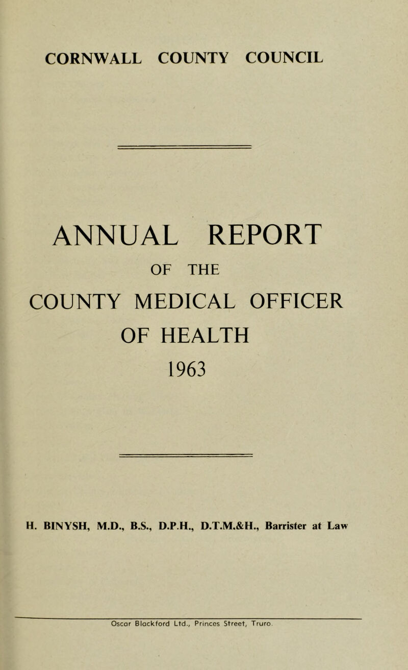 CORNWALL COUNTY COUNCIL ANNUAL REPORT OF THE COUNTY MEDICAL OFFICER OF HEALTH 1963 H. BINYSH, M.D., B.S., D.P.H., D.T.M.&H., Barrister at Law Oscar Blackford Ltd., Princes Street, Truro