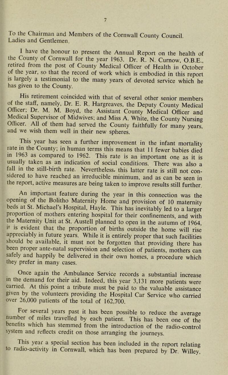 To the Chairman and Members of the Cornwall County Council. Ladies and Gentlemen, 1 have the honour to present the Annual Report on the health of the County of Cornwall for the year 1963. Dr. R. N. Cumow, O.B.E., retired from the post of County Medical Officer of Health in October of the year, so that the record of work which is embodied in this report is large!) a testimonial to the many years of devoted service which he has given to the County. His retirement coincided with that of several other senior members of the staff, namely. Dr. E. R. Hargreaves, the Deputy County Medical Officer; Dr. M. M. Boyd, the Assistant County Medical Officer and Medical Supervisor of Midwives; and Miss A. White, the County Nursing Officer. All of them had served the County faithfully for many years, and we wish them well in their new spheres. This year has seen a further improvement in the infant mortality rate in the County; in human terms this means that 11 fewer babies died in 1963 as compared to 1962. This rate is an important one as it is usually taken as an indication of social conditions. There was also a fall in the still-birth rate. Nevertheless, this latter rate is still not con- sidered to have reached an irreducible minimum, and as can be seen in the report, active measures are being taken to improve results still further. An important feature during the year in this connection was the opening of the Bolitho Maternity Home and provision of 10 maternity beds at St. Michael’s Hospital, Hayle. This has inevitably led to a larger proportion of mothers entering hospital for their confinements, and with the Maternity Unit at St. Austell planned to open in the autumn of 1964, it is evident that the proportion of births outside the home will rise appreciably in future years. While it is entirely proper that such facilities should be available, it must not be forgotten that providing there has been proper ante-natal supervision and selection of patients, mothers can safely and happily be delivered in their own homes, a procedure which they prefer in many cases. Once again the Ambulance Service records a substantial increase in the demand for their aid. Indeed, this year 3,131 more patients were carried. At this point a tribute must be paid to the valuable assistance given by the volunteers providing the Hospital Car Service who carried over 26,000 patients of the total of 162,700. For several years past it has been possible to reduce the average number of miles travelled by each patient. This has been one of the benefits which has stemmed from the introduction of the radio-control system and reflects credit on those arranging the journeys. This year a special section has been included in the report relating to radio-activity in Cornwall, which has been prepared by Dr. Willey,
