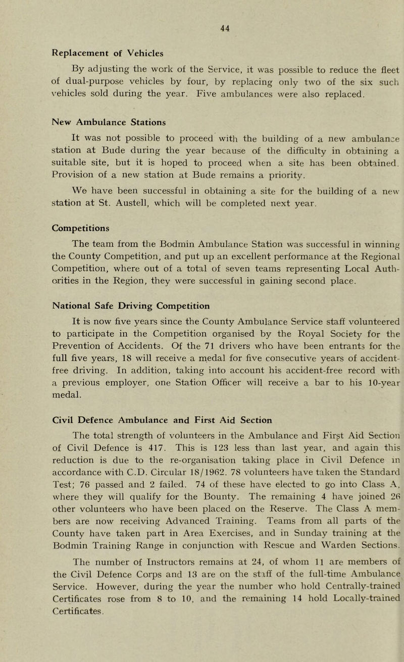 Replacement of Vehicles By adjusting the work of the Service, it was possible to reduce the fleet of dual-purpose vehicles by four, by replacing only two of the six such vehicles sold during the year. Five ambulances were also replaced. New Ambulance Stations It was not possible to proceed with the building of a new ambulance station at Bude during the year because of the difficulty in obtaining a suitable site, but it is hoped to proceed when a site has been obtained. Provision of a new station at Bude remains a priority. We have been successful in obtaining a site for the building of a new station at St. Austell, which will be completed next year. Competitions The team from the Bodmin Ambulance Station was successful in winning the County Competition, and put up an excellent performance at the Regional Competition, where out of a total of seven teams representing Local Auth- orities in the Region, they were successful in gaining second place. National Safe Driving Competition It is now five years since the County Ambulance Service staff volunteered to participate in the Competition organised by the Royal Society for the Prevention of Accidents. Of the 71 drivers who have been entrants for the full five years, 18 will receive a medal for five consecutive years of accident- free driving. In addition, taking into account his accident-free record with a previous employer, one Station Officer will receive a bar to his 10-vear medal. Civil Defence Ambulance and First Aid Section The total strength of volunteers in the Ambulance and First Aid Section of Civil Defence is 417. This is 123 less than last year, and again this reduction is due to the re-organisation taking place in Civil Defence in accordance with C.D. Circular 18/1962. 7S volunteers have taken the Standard Test; 76 passed and 2 failed. 74 of these have elected to go into Class A. where they will qualify for the Bounty. The remaining 4 have joined 26 other volunteers who have been placed on the Reserve. The Class A mem- bers are now receiving Advanced Training. Teams from all parts of the County have taken part in Area Exercises, and in Sunday training at the Bodmin Training Range in conjunction with Rescue and Warden Sections. The number of Instructors remains at 24, of whom 11 are members of the Civil Defence Corps and 13 are on the staff of the full-time Ambulance Service. However, during the year the number who hold Centrally-trained Certificates rose from 8 to 10, and the remaining 14 hold Locally-trained Certificates.