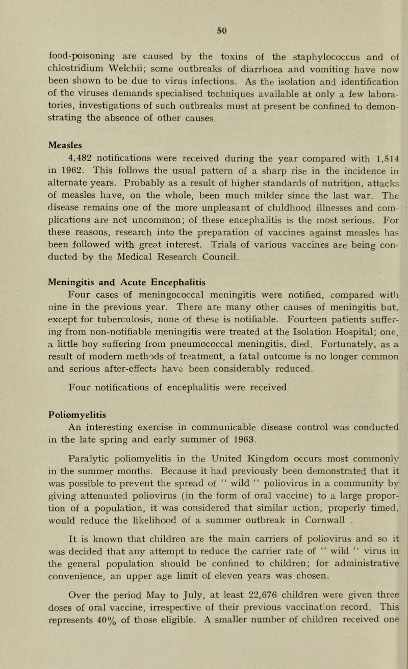 food-poisoning are caused by the toxins of the staphylococcus and of chlostridium Welchii; some outbreaks of diarrhoea and vomiting have now been shown to be due to virus infections. As the isolation and identification of the viruses demands specialised techniques available at only a few labora- tories, investigations of such outbreaks must at present be confined to demon- strating the absence of other causes. Measles 4,482 notifications were received during the year compared with 1,514 in 1962. This follows the usual pattern of a sharp rise in the incidence in alternate years. Probably as a result of higher standards of nutrition, attacks of measles have, on the whole, been much milder since the last war. The disease remains one of the more unpleasant of childhood illnesses and com- plications are not uncommon; of these encephalitis is the most serious. For these reasons, research into the preparation of vaccines against measles has been followed with great interest. Trials of various vaccines are being con- ducted by the Medical Research Council. Meningitis and Acute Encephalitis Four cases of meningococcal meningitis were notified, compared with nine in the previous year. There are many other causes of meningitis but, except for tuberculosis, none of these is notifiable. Fourteen patients suffer- ing from non-notifiable meningitis were treated at the Isolation Hospital; one, a little boy suffering from pneumococcal meningitis, died. Fortunately, as a result of modern methods of treatment, a fatal outcome is no longer common and serious after-effects have been considerably reduced. Four notifications of encephalitis were received Poliomyelitis An interesting exercise in communicable disease control was conducted in the late spring and early summer of 1963. Paralytic poliomyelitis in the United Kingdom occurs most commonly in the summer months. Because it had previously been demonstrated that it was possible to prevent the spread of  wild ” poliovirus in a community by- giving attenuated poliovirus (in the form of oral vaccine) to a large propor- tion of a population, it was considered that similar action, properly timed, would reduce the likelihood of a summer outbreak in Cornwall . It is known that children are the main carriers of poliovirus and so it was decided that any attempt to reduce the carrier rate of “ wild ” virus in the general population should be confined to children; for administrative convenience, an upper age limit of eleven years was chosen. Over the period May to July, at least 22,676 children were given three doses of oral vaccine, irrespective of their previous vaccination record. This represents 40% of those eligible. A smaller number of children received one