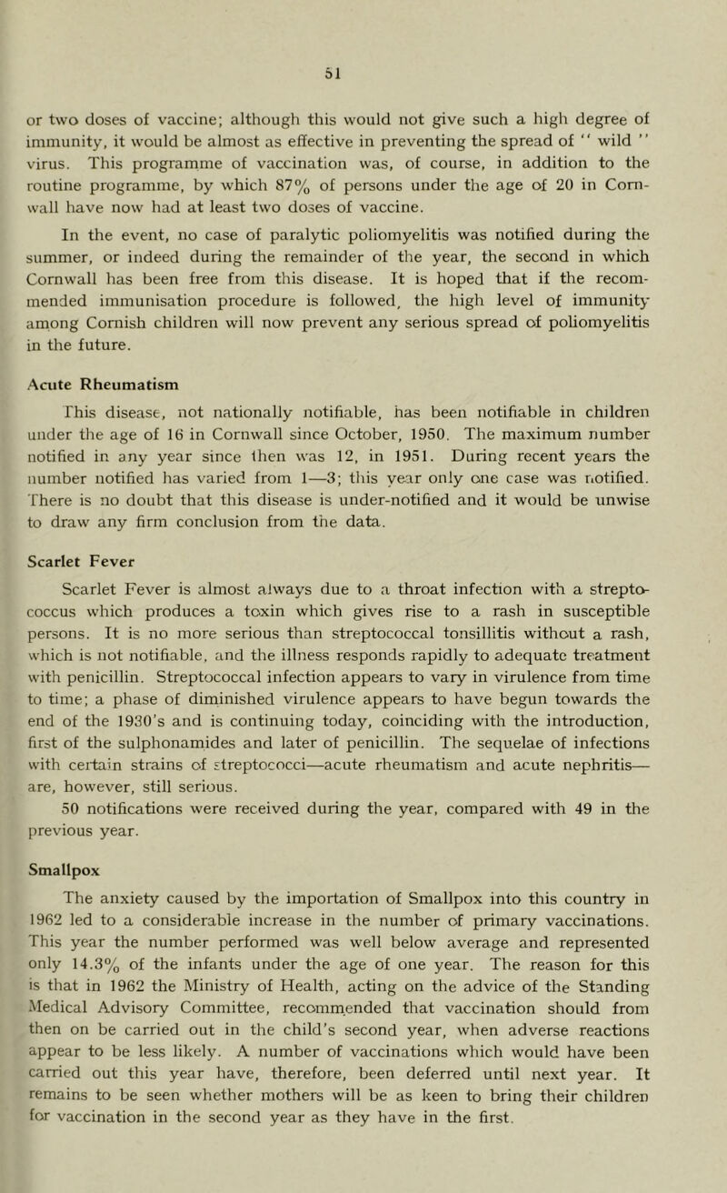 or two doses of vaccine; although this would not give such a high degree of immunity, it would be almost as effective in preventing the spread of  wild virus. This programme of vaccination was, of course, in addition to the routine programme, by which 87% of persons under the age of 20 in Corn- wall have now had at least two doses of vaccine. In the event, no case of paralytic poliomyelitis was notified during the summer, or indeed during the remainder of the year, the second in which Cornwall has been free from this disease. It is hoped that if the recom- mended immunisation procedure is followed, the high level of immunity among Cornish children will now prevent any serious spread of poliomyelitis in the future. Acute Rheumatism This disease, not nationally notifiable, has been notifiable in children under the age of 16 in Cornwall since October, 1950. The maximum number notified in any year since Ihen was 12, in 1951. During recent years the number notified has varied from 1—3; this year only one case was notified. There is no doubt that this disease is under-notified and it would be unwise to draw any firm conclusion from the data. Scarlet Fever Scarlet Fever is almost always due to a throat infection with a strepto- coccus which produces a toxin which gives rise to a rash in susceptible persons. It is no more serious than streptococcal tonsillitis without a rash, which is not notifiable, and the illness responds rapidly to adequate treatment with penicillin. Streptococcal infection appears to vary in virulence from time to time; a phase of diminished virulence appears to have begun towards the end of the 1930’s and is continuing today, coinciding with the introduction, first of the sulphonamides and later of penicillin. The sequelae of infections with certain strains of streptococci—acute rheumatism and acute nephritis— are, however, still serious. 50 notifications were received during the year, compared with 49 in the previous year. Smallpox The anxiety caused by the importation of Smallpox into this country in 1962 led to a considerable increase in the number of primary vaccinations. This year the number performed was well below average and represented only 14.3% of the infants under the age of one year. The reason for this is that in 1962 the Ministry of Health, acting on the advice of the Standing Medical Advisory Committee, recommended that vaccination should from then on be carried out in the child’s second year, when adverse reactions appear to be less likely. A number of vaccinations which would have been carried out this year have, therefore, been deferred until next year. It remains to be seen whether mothers will be as keen to bring their children for vaccination in the second year as they have in the first.