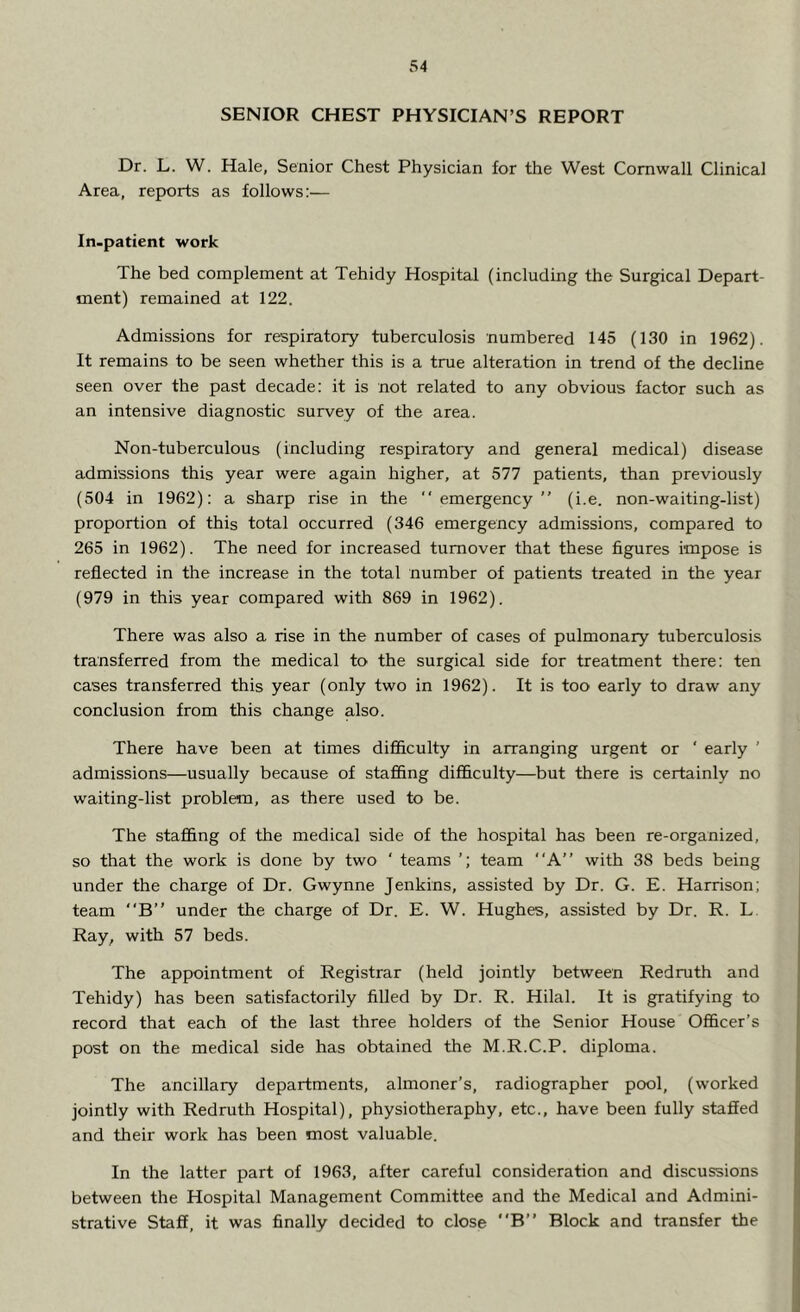 SENIOR CHEST PHYSICIAN’S REPORT Dr. L. W. Hale, Senior Chest Physician for the West Cornwall Clinical Area, reports as follows:— In-patient work The bed complement at Tehidy Hospital (including the Surgical Depart- ment) remained at 122. Admissions for respiratory tuberculosis numbered 145 (130 in 1962). It remains to be seen whether this is a true alteration in trend of the decline seen over the past decade: it is not related to any obvious factor such as an intensive diagnostic survey of the area. Non-tuberculous (including respiratory and general medical) disease admissions this year were again higher, at 577 patients, than previously (504 in 1962): a sharp rise in the “emergency” (i.e. non-waiting-list) proportion of this total occurred (346 emergency admissions, compared to 265 in 1962). The need for increased turnover that these figures impose is reflected in the increase in the total number of patients treated in the year (979 in this year compared with 869 in 1962). There was also a rise in the number of cases of pulmonary tuberculosis transferred from the medical to the surgical side for treatment there: ten cases transferred this year (only two in 1962). It is too early to draw any conclusion from this change also. There have been at times difficulty in arranging urgent or ‘ early ’ admissions—usually because of staffing difficulty—but there is certainly no waiting-list problem, as there used to be. The staffing of the medical side of the hospital has been re-organized, so that the work is done by two ' teams team “A” with 38 beds being under the charge of Dr. Gwynne Jenkins, assisted by Dr. G. E. Harrison; team “B” under the charge of Dr. E. W. Hughes, assisted by Dr. R. L Ray, with 57 beds. The appointment of Registrar (held jointly between Redruth and Tehidy) has been satisfactorily filled by Dr. R. Hilal. It is gratifying to record that each of the last three holders of the Senior House Officer’s post on the medical side has obtained the M.R.C.P. diploma. The ancillary departments, almoner’s, radiographer pool, (worked jointly with Redruth Hospital), physiotheraphy, etc., have been fully staffed and their work has been most valuable. In the latter part of 1963, after careful consideration and discussions between the Hospital Management Committee and the Medical and Admini- strative Staff, it was finally decided to close “B” Block and transfer the
