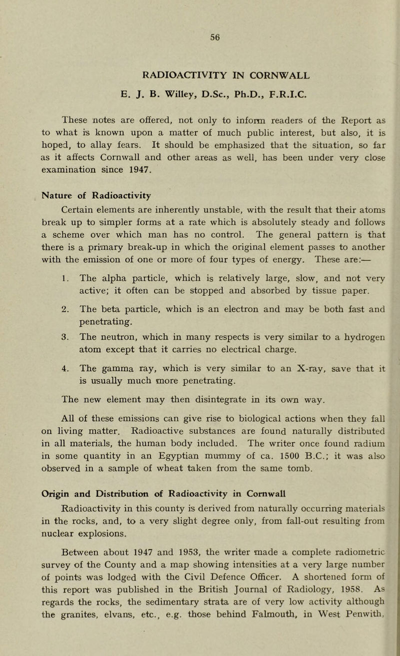 RADIOACTIVITY IN CORNWALL E. J. B. Willey, D.Sc., Ph.D., F.R.I.C. These notes are offered, not only to inform readers of the Report as to what is known upon a matter of much public interest, but also, it is hoped, to allay fears. It should be emphasized that the situation, so far as it affects Cornwall and other areas as well, has been under very close examination since 1947. Nature of Radioactivity Certain elements are inherently unstable, with the result that their atoms break up to simpler forms at a rate which is absolutely steady and follows a scheme over which man has no control. The general pattern is that there is a primary break-up in which the original element passes to another with the emission of one or more of four types of energy. These are:— 1. The alpha particle, which is relatively large, slow, and not very active; it often can be stopped and absorbed by tissue paper. 2. The beta particle, which is an electron and may be both fast and penetrating. 3. The neutron, which in many respects is very similar to a hydrogen atom except that it carries no electrical charge. 4. The gamma ray, which is very similar to an X-ray, save that it is usually much more penetrating. The new element may then disintegrate in its own way. All of these emissions can give rise to biological actions when they fall on living matter. Radioactive substances are found naturally distributed in all materials, the human body included. The writer once found radium in some quantity in an Egyptian mummy of ca. 1500 B.C.; it was also observed in a sample of wheat taken from the same tomb. Origin and Distribution of Radioactivity in Cornwall Radioactivity in this county is derived from naturally occurring materials in the rocks, and, to a very slight degree only, from fall-out resulting from nuclear explosions. Between about 1947 and 1953, the writer made a complete radiometric survey of the County and a map showing intensities at a very large number of points was lodged with the Civil Defence Officer. A shortened form of this report was published in the British Journal of Radiology, 1958. As regards the rocks, the sedimentary strata are of very low activity although the granites, elvans, etc., e.g. those behind Falmouth, in West Penwith,