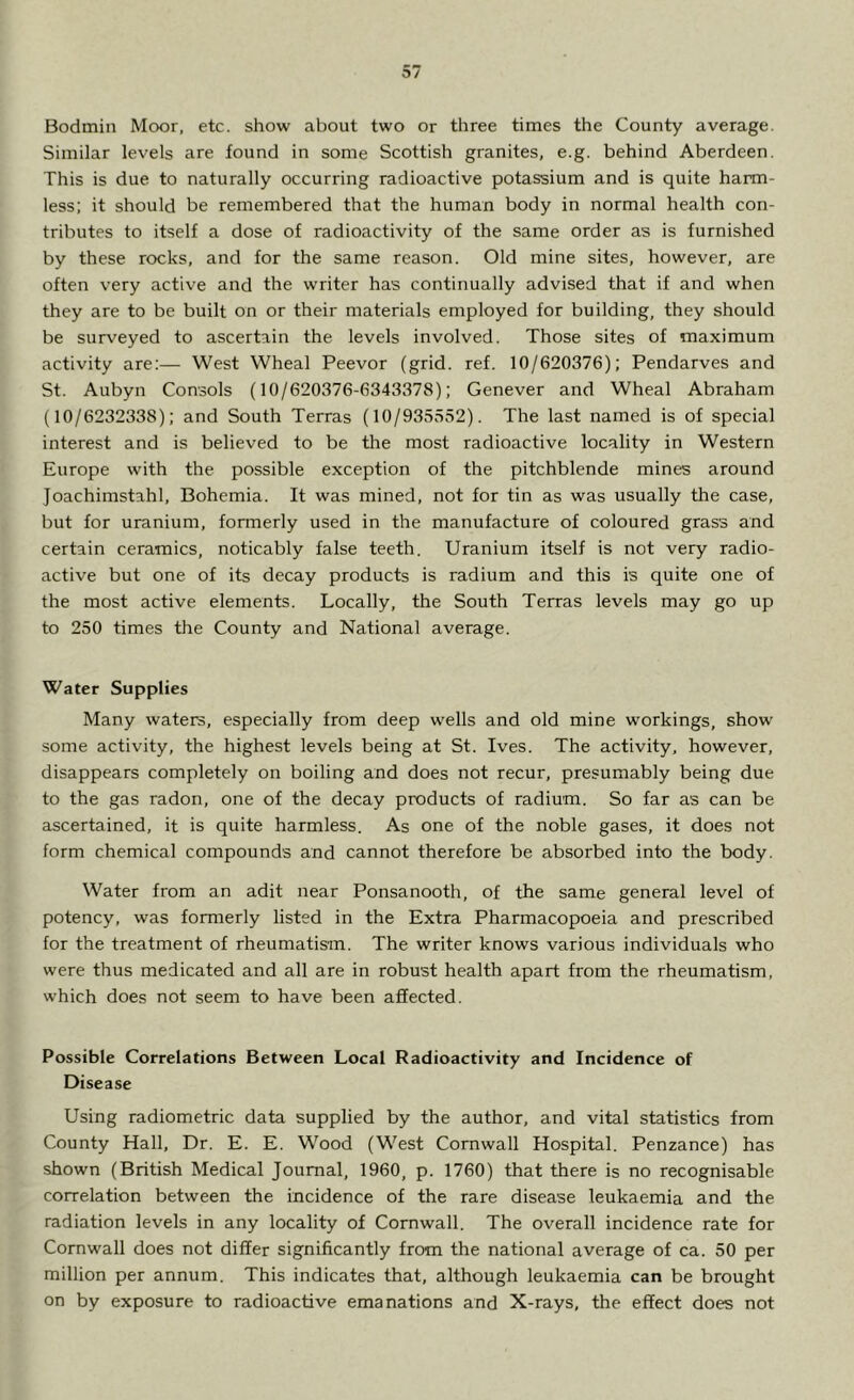 Bodmin Moor, etc. show about two or three times the County average. Similar levels are found in some Scottish granites, e.g. behind Aberdeen. This is due to naturally occurring radioactive potassium and is quite harm- less; it should be remembered that the human body in normal health con- tributes to itself a dose of radioactivity of the same order as is furnished by these rocks, and for the same reason. Old mine sites, however, are often very active and the writer has continually advised that if and when they are to be built on or their materials employed for building, they should be surveyed to ascertain the levels involved. Those sites of maximum activity are;— West Wheal Peevor (grid. ref. 10/620376); Pendarves and St. Aubyn Consols (10/620376-6343378); Genever and Wheal Abraham (10/6232338); and South Terras (10/935552). The last named is of special interest and is believed to be the most radioactive locality in Western Europe with the possible exception of the pitchblende mines around Joachimstahl, Bohemia. It was mined, not for tin as was usually the case, but for uranium, formerly used in the manufacture of coloured grass and certain ceramics, noticably false teeth. Uranium itself is not very radio- active but one of its decay products is radium and this is quite one of the most active elements. Locally, the South Terras levels may go up to 250 times the County and National average. Water Supplies Many waters, especially from deep wells and old mine workings, show some activity, the highest levels being at St. Ives. The activity, however, disappears completely on boiling and does not recur, presumably being due to the gas radon, one of the decay products of radium. So far as can be ascertained, it is quite harmless. As one of the noble gases, it does not form chemical compounds and cannot therefore be absorbed into the body. Water from an adit near Ponsanooth, of the same general level of potency, was formerly listed in the Extra Pharmacopoeia and prescribed for the treatment of rheumatism. The writer knows various individuals who were thus medicated and all are in robust health apart from the rheumatism, which does not seem to have been affected. Possible Correlations Between Local Radioactivity and Incidence of Disease Using radiometric data supplied by the author, and vital statistics from County Hall, Dr. E. E. Wood (West Cornwall Hospital. Penzance) has shown (British Medical Journal, 1960, p. 1760) that there is no recognisable correlation between the incidence of the rare disease leukaemia and the radiation levels in any locality of Cornwall. The overall incidence rate for Cornwall does not differ significantly from the national average of ca. 50 per million per annum. This indicates that, although leukaemia can be brought on by exposure to radioactive emanations and X-rays, the effect does not