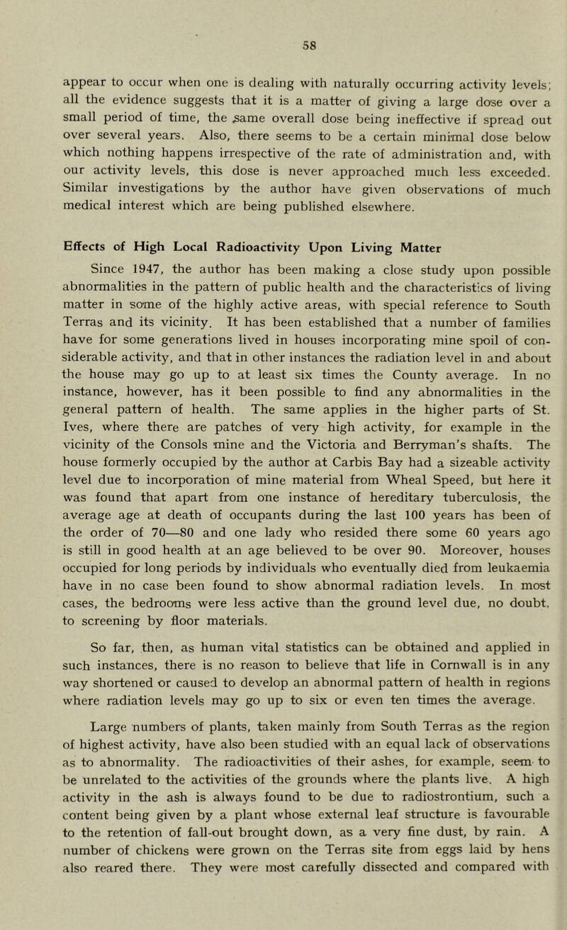 appear to occur when one is dealing with naturally occurring activity levels; all the evidence suggests that it is a matter of giving a large dose over a small period of time, the same overall dose being ineffective if spread out over several years. Also, there seems to be a certain minimal dose below which nothing happens irrespective of the rate of administration and, with our activity levels, this dose is never approached much less exceeded. Similar investigations by the author have given observations of much medical interest which are being published elsewhere. Effects of High Local Radioactivity Upon Living Matter Since 1947, the author has been making a close study upon possible abnormalities in the pattern of public health and the characteristics of living matter in some of the highly active areas, with special reference to South Terras and its vicinity. It has been established that a number of families have for some generations lived in houses incorporating mine spoil of con- siderable activity, and that in other instances the radiation level in and about the house may go up to at least six times the County average. In no instance, however, has it been possible to find any abnormalities in the general pattern of health. The same applies in the higher parts of St. Ives, where there are patches of very high activity, for example in the vicinity of the Consols mine and the Victoria and Berryman’s shafts. The house formerly occupied by the author at Carbis Bay had a sizeable activity level due to incorporation of mine material from Wheal Speed, but here it was found that apart from one instance of hereditary tuberculosis, the average age at death of occupants during the last 100 years has been of the order of 70—80 and one lady who resided there some 60 years ago is still in good health at an age believed to be over 90. Moreover, houses occupied for long periods by individuals who eventually died from leukaemia have in no case been found to show abnormal radiation levels. In most cases, the bedrooms were less active than the ground level due, no doubt, to screening by floor materials. So far, then, as human vital statistics can be obtained and applied in such instances, there is no reason to believe that life in Cornwall is in any way shortened or caused to develop an abnormal pattern of health in regions where radiation levels may go up to six or even ten times the average. Large numbers of plants, taken mainly from South Terras as the region of highest activity, have also been studied with an equal lack of observations as to abnormality. The radioactivities of their ashes, for example, seem to be unrelated to the activities of the grounds where the plants live. A high activity in the ash is always found to be due to radiostrontium, such a content being given by a plant whose external leaf structure is favourable to the retention of fall-out brought down, as a very fine dust, by rain. A number of chickens were grown on the Terras site from eggs laid by hens also reared there. They were most carefully dissected and compared with