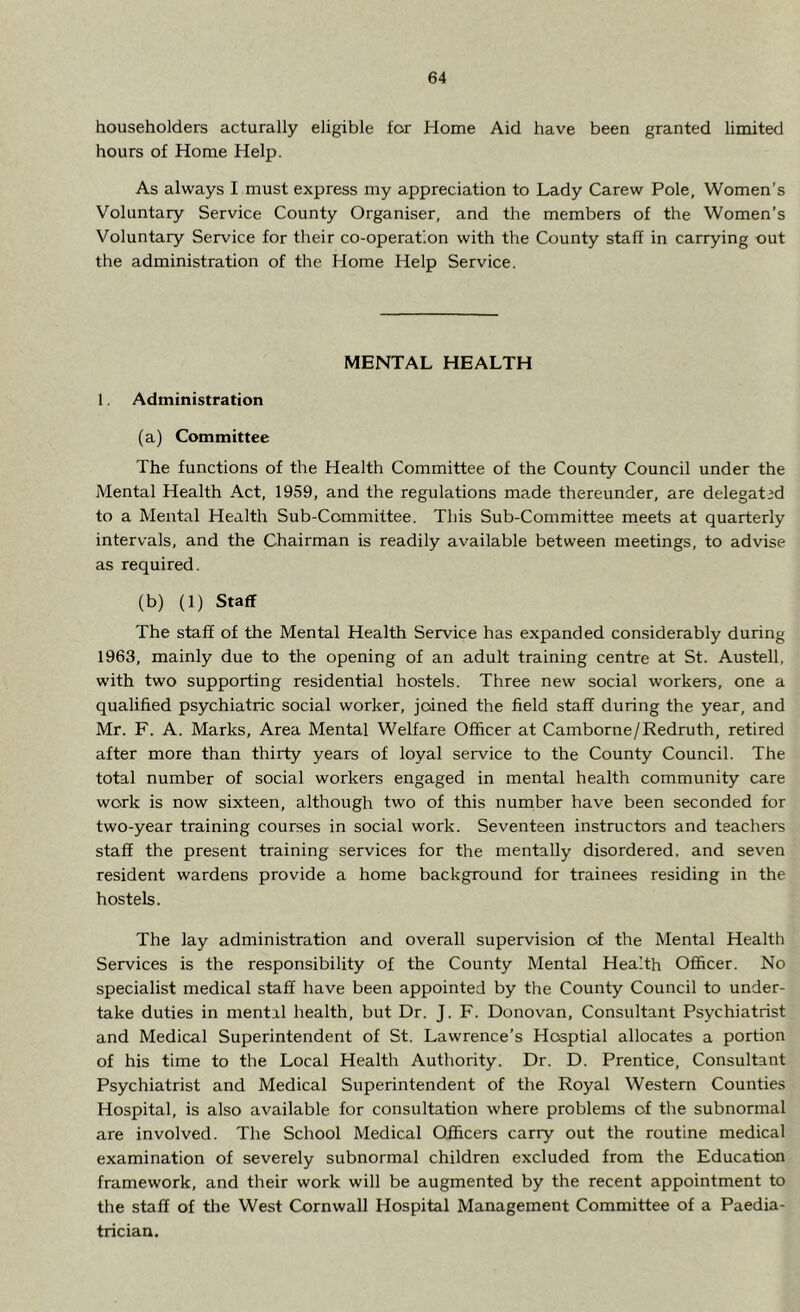 householders acturally eligible for Home Aid have been granted limited hours of Home Help. As always I must express my appreciation to Lady Carew Pole, Women’s Voluntary Service County Organiser, and the members of the Women’s Voluntary Service for their co-operation with the County staff in carrying out the administration of the Home Help Service. MENTAL HEALTH 1. Administration (a) Committee The functions of the Health Committee of the County Council under the Mental Health Act, 1959, and the regulations made thereunder, are delegated to a Mental Health Sub-Ccmmittee. This Sub-Committee meets at quarterly intervals, and the Chairman is readily available between meetings, to advise as required. (b) (1) Staff The staff of the Mental Health Service has expanded considerably during 1963, mainly due to the opening of an adult training centre at St. Austell, with two supporting residential hostels. Three new social workers, one a qualified psychiatric social worker, joined the field staff during the year, and Mr. F. A. Marks, Area Mental Welfare Officer at Camborne/Redruth, retired after more than thirty years of loyal service to the County Council. The total number of social workers engaged in mental health community care work is now sixteen, although two of this number have been seconded for two-year training courses in social work. Seventeen instructors and teachers staff the present training services for the mentally disordered, and seven resident wardens provide a home background for trainees residing in the hostels. The lay administration and overall supervision of the Mental Health Services is the responsibility of the County Mental Health Officer. No specialist medical staff have been appointed by the County Council to under- take duties in mental health, but Dr. J. F. Donovan, Consultant Psychiatrist and Medical Superintendent of St. Lawrence’s Hosptial allocates a portion of his time to the Local Health Authority. Dr. D. Prentice, Consultant Psychiatrist and Medical Superintendent of the Royal Western Counties Hospital, is also available for consultation where problems of the subnormal are involved. The School Medical Officers carry out the routine medical examination of severely subnormal children excluded from the Education framework, and their work will be augmented by the recent appointment to the staff of the West Cornwall Hospital Management Committee of a Paedia- trician.
