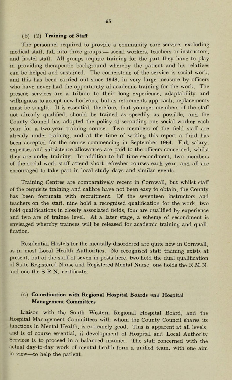 (b) (2) Training of Staff The personnel required to provide a community care service, excluding medical staff, fall into three groups:— social workers, teachers or instructors, and hostel staff. All groups require training for the part they have to play in providing therapeutic background whereby the patient and his relatives can be helped and sustained. The cornerstone of the service is social work, and this has been carried out since 1948, in very large measure by officers who have never had the opportunity of academic training for the work. The present services are a tribute to their long experience, adaptability and willingness to accept new horizons, but as retirements approach, replacements must be sought. It is essential, therefore, that younger members of the staff not already qualified, should be trained as speedily as possible, and the County Council has adopted the policy of seconding one social worker each year for a two-year training course. Two members of the field staff are already under training, and at the time of writing this report a third has been accepted for the course commencing in September 1964. Full salary, expenses and subsistence allowances are paid to the officers concerned, whilst they are under training. In addition to full-time secondment, two members of the social work staff attend short refresher courses each year, and all are encouraged to take part in local study days and similar events. Training Centres are comparatively recent in Cornwall, but whilst staff of the requisite training and calibre have not been easy to obtain, the County has been fortunate with recruitment. Of the seventeen instructors and teachers on the staff, nine hold a recognised qualification for the work, two hold qualifications in closely associated fields, four are qualified by experience and two are of trainee level. At a later stage, a scheme of secondment is envisaged whereby trainees will be released for academic training and quali- fication. Residential Hostels for the mentally disordered are quite new in Cornwall, as in most Local Health Authorities. No recognised staff training exists at present, but of the staff of seven in posts here, two hold the dual qualification of State Registered Nurse and Registered Mental Nurse, one holds the R.M.N. and one the S.R.N. certificate. (c) Co-ordination with Regional Hospital Boards and Hospital Management Committees Liaison with the South Western Regional Hospital Board, and the Hospital Management Committees with whom the County Council shares its functions in Mental Health, is extremely good. This is apparent at all levels, and is of course essential, if development of Hospital and Local Authority Services is to proceed in a balanced manner. The staff concerned with the actual day-to-day work of mental health form a unified team, with one aim in view—to help the patient.