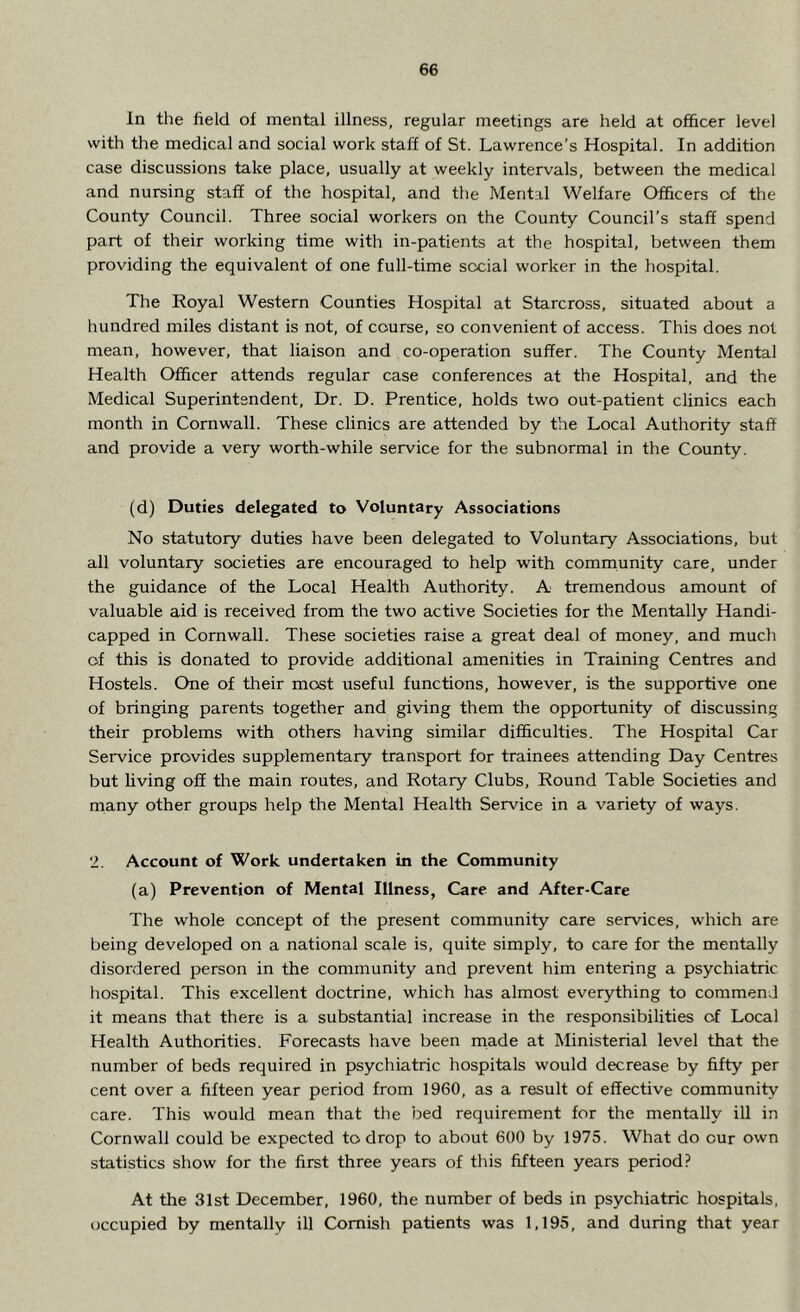 In the field of mental illness, regular meetings are held at officer level with the medical and social work staff of St. Lawrence’s Hospital. In addition case discussions take place, usually at weekly intervals, between the medical and nursing staff of the hospital, and the Mental Welfare Officers of the County Council. Three social workers on the County Council’s staff spend part of their working time with in-patients at the hospital, between them providing the equivalent of one full-time social worker in the hospital. The Royal Western Counties Hospital at Starcross, situated about a hundred miles distant is not, of course, so convenient of access. This does not mean, however, that liaison and co-operation suffer. The County Mental Health Officer attends regular case conferences at the Hospital, and the Medical Superintendent, Dr. D. Prentice, holds two out-patient clinics each month in Cornwall. These clinics are attended by the Local Authority staff and provide a very worth-while service for the subnormal in the County. (d) Duties delegated to Voluntary Associations No statutory duties have been delegated to Voluntary Associations, but all voluntary societies are encouraged to help with community care, under the guidance of the Local Health Authority. A tremendous amount of valuable aid is received from the two active Societies for the Mentally Handi- capped in Cornwall. These societies raise a great deal of money, and much of this is donated to provide additional amenities in Training Centres and Hostels. One of their most useful functions, however, is the supportive one of bringing parents together and giving them the opportunity of discussing their problems with others having similar difficulties. The Hospital Car Service provides supplementary transport for trainees attending Day Centres but living off the main routes, and Rotary Clubs, Round Table Societies and many other groups help the Mental Health Service in a variety of ways. 2. Account of Work undertaken in the Community (a) Prevention of Mental Illness, Care and After-Care The whole concept of the present community care services, which are being developed on a national scale is, quite simply, to care for the mentally disordered person in the community and prevent him entering a psychiatric hospital. This excellent doctrine, which has almost everything to commend it means that there is a substantial increase in the responsibilities of Local Health Authorities. Forecasts have been made at Ministerial level that the number of beds required in psychiatric hospitals would decrease by fifty per cent over a fifteen year period from 1960, as a result of effective community care. This would mean that the bed requirement for the mentally ill in Cornwall could be expected to drop to about 600 by 1975. What do our own statistics show for the first three years of this fifteen years period? At the 31st December, 1960, the number of beds in psychiatric hospitals, occupied by mentally ill Cornish patients was 1,195, and during that year