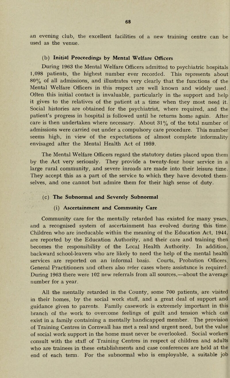 an evening club, the excellent facilities of a new training centre can be used as the venue. (b) Initial Proceedings by Mental Welfare Officers During 1963 the Mental Welfare Officers admitted to psychiatric hospitals 1,098 patients, the highest number ever recorded. This represents about 80% of all admissions, and illustrates very clearly that the functions of the Mental Welfare Officers in this respect are well known and widely used. Often this initial contact is invaluable, particularly in the support and help it gives to the relatives of the patient at a time when they most need it. Social histories are obtained for the psychiatrist, where required, and the patient’s progress in hospital is followed until he returns home again. After care is then undertaken where necessary. About 31% of the total number of admissions were carried out under a compulsory care procedure. This number seems high, in view of the expectations of almost complete informality envisaged after the Mental Health Act of 1959. The Mental Welfare Officers regard the statutory duties placed upon them by the Act very seriously. They provide a twenty-four hour service in a large rural community, and severe inroads are made into their leisure time. They accept this as a part of the service to which they have devoted them- selves, and one cannot but admire them for their high sense of duty. (c) The Subnormal and Severely Subnormal (i) Ascertainment and Community Care Community care for the mentally retarded has existed for many years, and a recognised system of ascertainment has evolved during this time. Children who are ineducable within the meaning of the Education Act, 1944, are reported by the Education Authority, and their care and training then becomes the responsibility of the Local Health Authority. In addition, backward school-leavers who are likely to need the help of the mental health services are reported on an informal basis. Courts, Probation Officers, General Practitioners and others also refer cases where assistance is required. During 1963 there were 102 new referrals from all sources,—about the average number for a year. All the mentally retarded in the County, some 700 patients, are visited in their homes, by the social work staff, and a great deal of support and guidance given to parents. Family casework is extremely important in this branch of the work to overcome feelings of guilt and tension which can exist in a family containing a mentally handicapped member. The provision of Training Centres in Cornwall has met a real and urgent need, but the value of social work support in the home must never be overlooked. Social workers consult with the staff of Training Centres in respect of children and adults who are trainees in these establishments and case conferences are held at the end of each term. For the subnormal who is employable, a suitable job