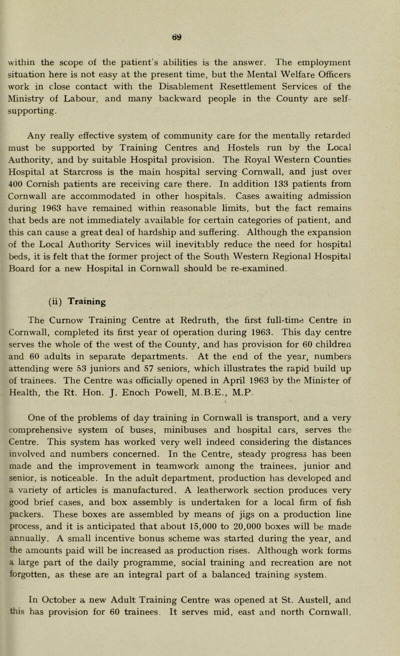 within the scope of the patient’s abilities is the answer. The employment situation here is not easy at the present time, but the Mental Welfare Officers work in close contact with the Disablement Resettlement Services of the Ministry of Labour, and many backward people in the County are self- supporting. Any really effective system of community care for the mentally retarded must be supported by Training Centres and Hostels run by the Local Authority, and by suitable Hospital provision. The Royal Western Counties Hospital at Starcross is the main hospital serving Cornwall, and just over 400 Cornish patients are receiving care there. In addition 133 patients from Cornwall are accommodated in other hospitals. Cases awaiting admission during 1963 have remained within reasonable limits, but the fact remains that beds are not immediately available for certain categories of patient, and this can cause a great deal of hardship and suffering. Although the expansion of the Local Authority Services wiil inevitably reduce the need for hospital beds, it is felt that the former project of the South Western Regional Hospital Board for a new Hospital in Cornwall should be re-examined. (ii) Training The Curnow Training Centre at Redruth, the first full-time Centre in Cornwall, completed its first year of operation during 1963. This day centre serves the whole of the west of the County, and has provision for 60 children and 60 adults in separate departments. At the end of the year, numbers attending were 53 juniors and 57 seniors, which illustrates the rapid build up of trainees. The Centre was officially opened in April 1963 by the Minister of Health, the Rt. Hon. J. Enoch Powell, M.B.E., M.P. One of the problems of day training in Cornwall is transport, and a very comprehensive system of buses, minibuses and hospital cars, serves the Centre. This system has worked very well indeed considering the distances involved and numbers concerned. In the Centre, steady progress has been made and the improvement in teamwork among the trainees, junior and senior, is noticeable. In the adult department, production has developed and a variety of articles is manufactured. A leatherwork section produces very good brief cases, and box assembly is undertaken for a local firm of fish packers. These boxes are assembled by means of jigs on a production line process, and it is anticipated that about 15,000 to 20,000 boxes will be made annually. A small incentive bonus scheme was started during the year, and the amounts paid will be increased as production rises. Although work forms a large part of the daily programme, social training and recreation are not forgotten, as these are an integral part of a balanced training system. In October a new Adult Training Centre was opened at St. Austell, and this has provision for 60 trainees. It serves mid, east and north Cornwall,