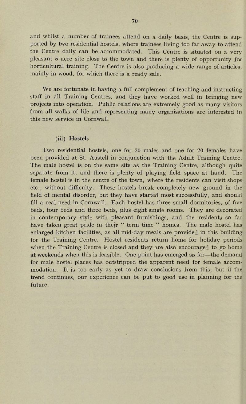 and whilst a number of trainees attend on a daily basis, the Centre is sup- ported by two residential hostels, where trainees living too far away to attend the Centre daily can be accommodated. This Centre is situated on a very pleasant 5 acre site close to the town and there is plenty of opportunity for horticultural training. The Centre is also producing a wide range of articles, mainly in wood, for which there is a ready sale. We are fortunate in having a full complement of teaching and instructing staff in all Training Centres, and they have worked well in bringing new projects into operation. Public relations are extremely good as many visitors from all walks of life and representing many organisations are interested in this new service in Cornwall. (iii) Hostels Two residential hostels, one for 20 males and one for 20 females have been provided at St. Austell in conjunction with the Adult Training Centre. The male hostel is on the same site as the Training Centre, although quite separate from it, and there is plenty of playing field space at hand. The female hostel is in the centre of the town, where the residents can visit shops etc., without difficulty. These hostels break completely new ground in the field of mental disorder, but they have started most successfully, and should fill a real need in Cornwall. Each hostel has three small dormitories, of five beds, four beds and three beds, plus eight single rooms. They are decorated in contemporary style with pleasant furnishings, and the residents so far have taken great pride in their “ term time ” homes. The male hostel has enlarged kitchen facilities, as all mid-day meals are provided in this building for the Training Centre. Hostel residents return home for holiday periods when the Training Centre is closed and they are also encouraged to go home at weekends when this is feasible. One point has emerged so far—the demand for male hostel places has outstripped the apparent need for female accom- modation. It is too early as yet to draw conclusions from this, but if the trend continues, our experience can be put to good use in planning for the future.