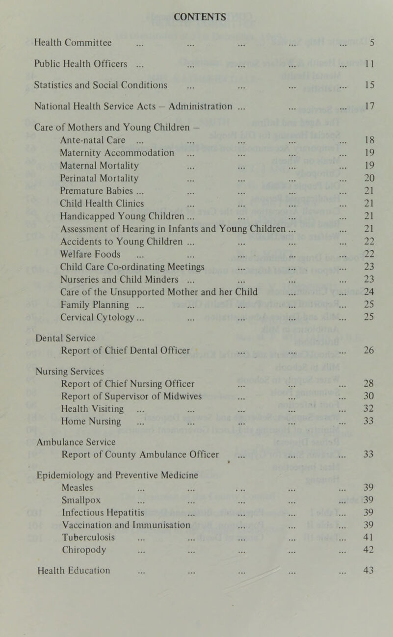 CONTENTS Health Committee ... ... ... ... ... 5 Public Health Officers ... ... ... ... ... 11 Statistics and Social Conditions ... ... ... ... 15 National Health Service Acts — Administration ... ... ... 17 Care of Mothers and Young Children — Ante-natal Care ... ... ... ... ... 18 Maternity Accommodation ... ... ... ... 19 Maternal Mortality ... ... ... ... 19 Perinatal Mortality ... ... ... ... 20 Premature Babies ... ... ... ... ... 21 Child Health Clinics ... ... ... ... 21 Handicapped Young Children... ... ... ... 21 Assessment of Hearing in Infants and Young Children ... ... 21 Accidents to Young Children ... ... ... ... 22 Welfare Foods ... ... ... ... ... 22 Child Care Co-ordinating Meetings ... ... ... 23 Nurseries and Child Minders ... ... ... ... 23 Care of the Unsupported Mother and her Child ... ... 24 Family Planning ... ... ... ... ... 25 Cervical Cytology... ... ... ... ... 25 Dental Service Report of Chief Dental Officer ... ... ... 26 Nursing Services Report of Chief Nursing Officer ... ... ... 28 Report of Supervisor of Midwives ... ... ... 30 Health Visiting ... ... ... ... ... 32 Home Nursing ... ... ... ... ... 33 Ambulance Service Report of County Ambulance Officer ... ... ... 33 Epidemiology and Preventive Medicine Measles ... ... ... ... ... 39 Smallpox ... ... ... ... ... 39 Infectious Hepatitis ... ... ... ... 39 Vaccination and Immunisation ... ... ... 39 Tuberculosis ... ... ... ... ... 41 Chiropody ... ... ... ... ... 42 Health Education 43