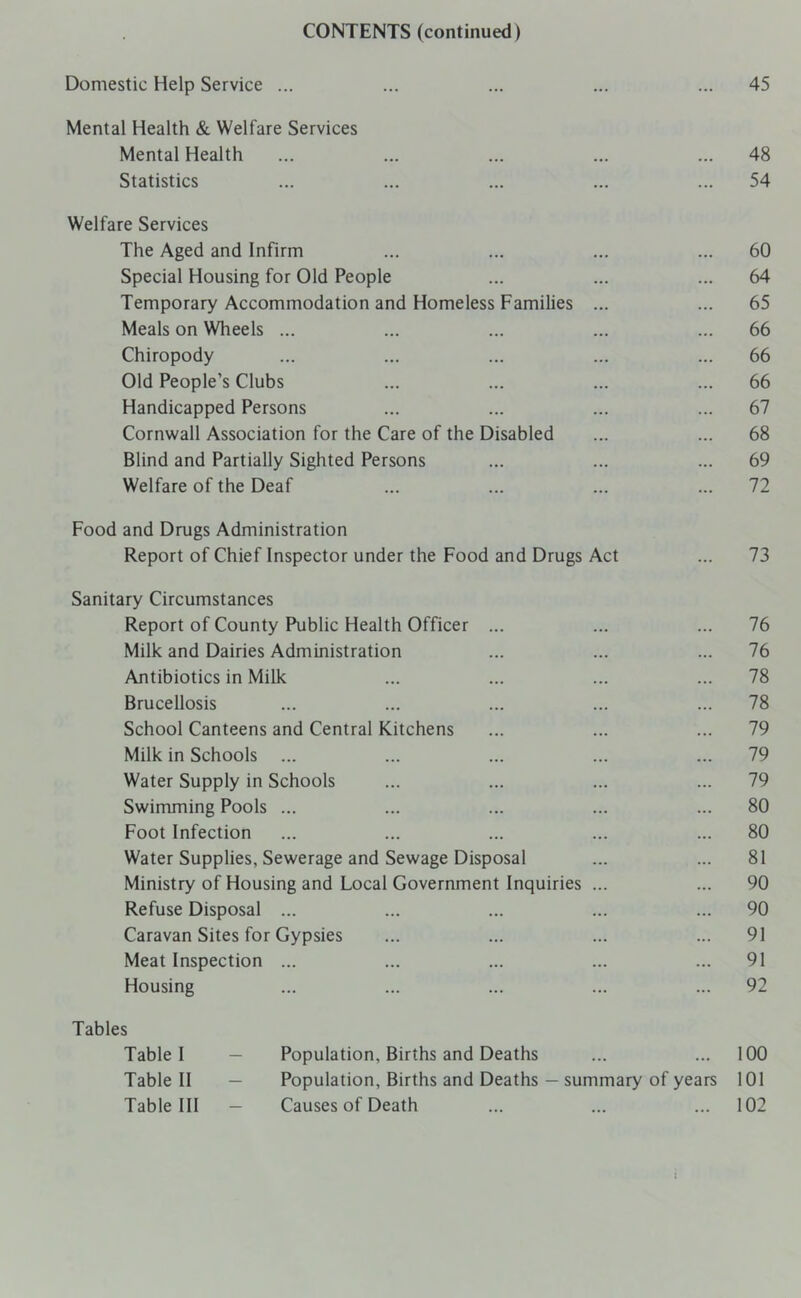 CONTENTS (continued) Domestic Help Service ... ... ... ... ... 45 Mental Health & Welfare Services Mental Health ... ... ... ... ... 48 Statistics ... ... ... ... ... 54 Welfare Services The Aged and Infirm ... ... ... ... 60 Special Housing for Old People ... ... ... 64 Temporary Accommodation and Homeless Families ... ... 65 Meals on Wheels ... ... ... ... ... 66 Chiropody ... ... ... ... ... 66 Old People’s Clubs ... ... ... ... 66 Handicapped Persons ... ... ... ... 67 Cornwall Association for the Care of the Disabled ... ... 68 Blind and Partially Sighted Persons ... ... ... 69 Welfare of the Deaf ... ... ... ... 72 Food and Drugs Administration Report of Chief Inspector under the Food and Drugs Act ... 73 Sanitary Circumstances Report of County Public Health Officer ... ... ... 76 Milk and Dairies Administration ... ... ... 76 Antibiotics in Milk ... ... ... ... 78 Brucellosis ... ... ... ... ... 78 School Canteens and Central Kitchens ... ... ... 79 Milk in Schools ... ... ... ... ... 79 Water Supply in Schools ... ... ... ... 79 Swimming Pools ... ... ... ... ... 80 Foot Infection ... ... ... ... ... 80 Water Supplies, Sewerage and Sewage Disposal ... ... 81 Ministry of Housing and Local Government Inquiries ... ... 90 Refuse Disposal ... ... ... ... ... 90 Caravan Sites for Gypsies ... ... ... ... 91 Meat Inspection ... ... ... ... ... 91 Housing ... ... ... ... ... 92 Tables Table I — Population, Births and Deaths ... ... 100 Table II — Population, Births and Deaths — summary of years 101 Table III — Causes of Death ... ... ... 102