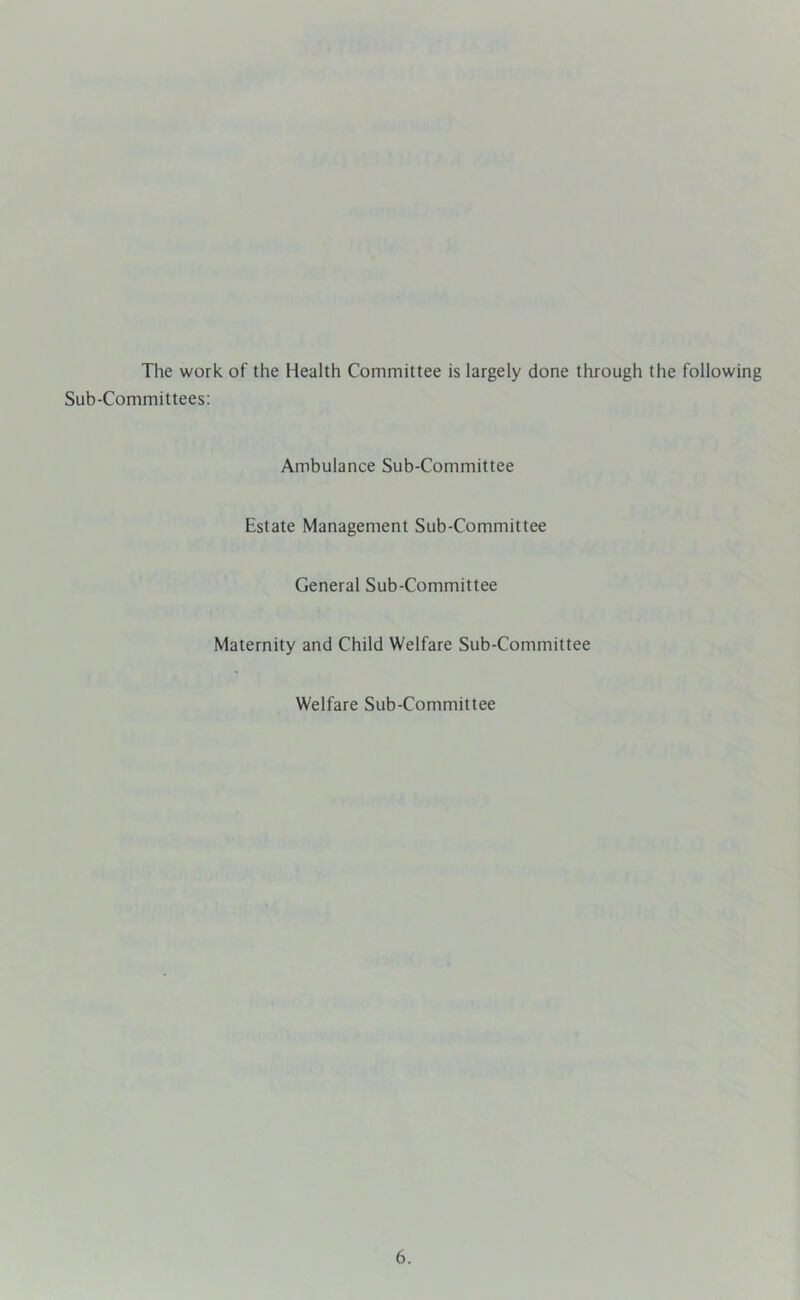 The work of the Health Committee is largely done through the following Sub-Committees: Ambulance Sub-Committee Estate Management Sub-Committee General Sub-Committee Maternity and Child Welfare Sub-Committee Welfare Sub-Committee