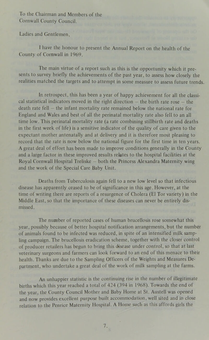 To the Chairman and Members of the Cornwall County Council. Ladies and Gentlemen, I have the honour to present the Annual Report on the health of the County of Cornwall in 1969. The main virtue of a report such as this is the opportunity which it pre- sents to survey briefly the achievements of the past year, to assess how closely the realities matched the targets and to attempt in some measure to assess future trends. In retrospect, this has been a year of happy achievement for all the classi- cal statistical indicators moved in the right direction - the birth rate rose - the death rate fell — the infant mortality rate remained below the national rate for England and Wales and best of all the perinatal mortality rate also fell to an all time low. This perinatal mortality rate (a rate combining stillbirth rate and deaths in the first week of life) is a sensitive indicator of the quality of care given to the expectant mother antenatally and at delivery and it is therefore most pleasing to record that the rate is now below the national figure for the first time in ten years. A great deal of effort has been made to improve conditions generally in the County and a large factor in these improved results relates to the hospital facilities at the Royal Cornwall Hospital Treliske — both the Princess Alexandra Maternity wing and the work of the Special Care Baby Unit. Deaths from Tuberculosis again fell to a new low level so that infectious disease has apparently ceased to be of significance in this age. However, at the time of writing there are reports of a resurgence of Cholera (El Tor variety) in the Middle East, so that the importance of these diseases can never be entirely dis- missed. The number of reported cases of human brucellosis rose somewhat this year, possibly because of better hospital notification arrangements, but the number of animals found to be infected was reduced, in spite of an intensified milk samp- ling campaign. The brucellosis eradication scheme, together with the closer control of producer retailers has begun to bring this disease under control, so that at last veterinary surgeons and farmers can look forward to an end of this menace to their health. Thanks are due to the Sampling Officers of the Weights and Measures De- partment, who undertake a great deal of the work of milk sampling at the farms. An unhappier statistic is the continuing rise in the number of illegitimate births which this year reached a total of 424 (394 in 1968). Towards the end of the year, the County Council Mother and Baby Home at St. Austell was opened and now provides excellent purpose built accommodation, well sited and in close relation to the Pcnricc Maternity Hospital. A Home such as this affords girls the