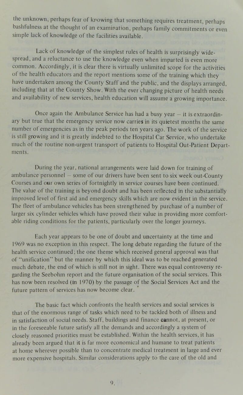 the unknown, perhaps fear of knowing that something requires treatment, perhaps bashtulness at the thought of an examination, perhaps family commitments or even simple lack of knowledge of the facilities available. Lack of knowledge of the simplest rules of health is surprisingly wide- spread, and a reluctance to use the knowledge even when imparted is even more common. Accordingly, it is clear there is virtually unlimited scope for the activities ol the health educators and the report mentions some of the training which they have undertaken among the County Staff and the public, and the displays arranged, including that at the County Show. With the ever changing picture of health needs and availability of new services, health education will assume a growing importance. Once again the Ambulance Service has had a busy year - it is extraordin- ary but true that the emergency service now carries in its quietest months the same number of emergencies as in the peak periods ten years ago. The work of the service is still growing and it is greatly indebted to the Hospital Car Service, who undertake much of the routine non-urgent transport of patients to Hospital Out-Patient Depart- ments. During the year, national arrangements were laid down for training of ambulance personnel — some of our drivers have been sent to six week out-County Courses and our own series of fortnightly in service courses have been continued. The value of the training is beyond doubt and has been reflected in the substantially improved level of first aid and emergency skills which are now evident in the service. The fleet of ambulance vehicles has been strengthened by purchase of a number of larger six cylinder vehicles which have proved their value in providing more comfort- able riding conditions for the patients, particularly over the longer journeys. Each year appears to be one of doubt and uncertainty at the time and 1969 was no exception in this respect. The long debate regarding the future of the health service continued; the one theme which received general approval was that of “unification” but the manner by which this ideal was to be reached generated much debate, the end of which is still not in sight. There was equal controversy re- garding the Seebohm report and the future organisation of the social services. This has now been resolved (in 1970) by the passage of the Social Services Act and the future pattern of services has now become clear. The basic fact which confronts the health services and social services is that of the enormous range of tasks which need to be tackled both of illness and in satisfaction of social needs. Staff, buildings and finance cannot, at present, or in the foreseeable future satisfy all the demands and accordingly a system of closely reasoned priorities must be established. Within the health services, it has already been argued that it is far more economical and humane to treat patients at home wherever possible than to concentrate medical treatment in large and ever more expensive hospitals. Similar considerations apply to the care of the old and