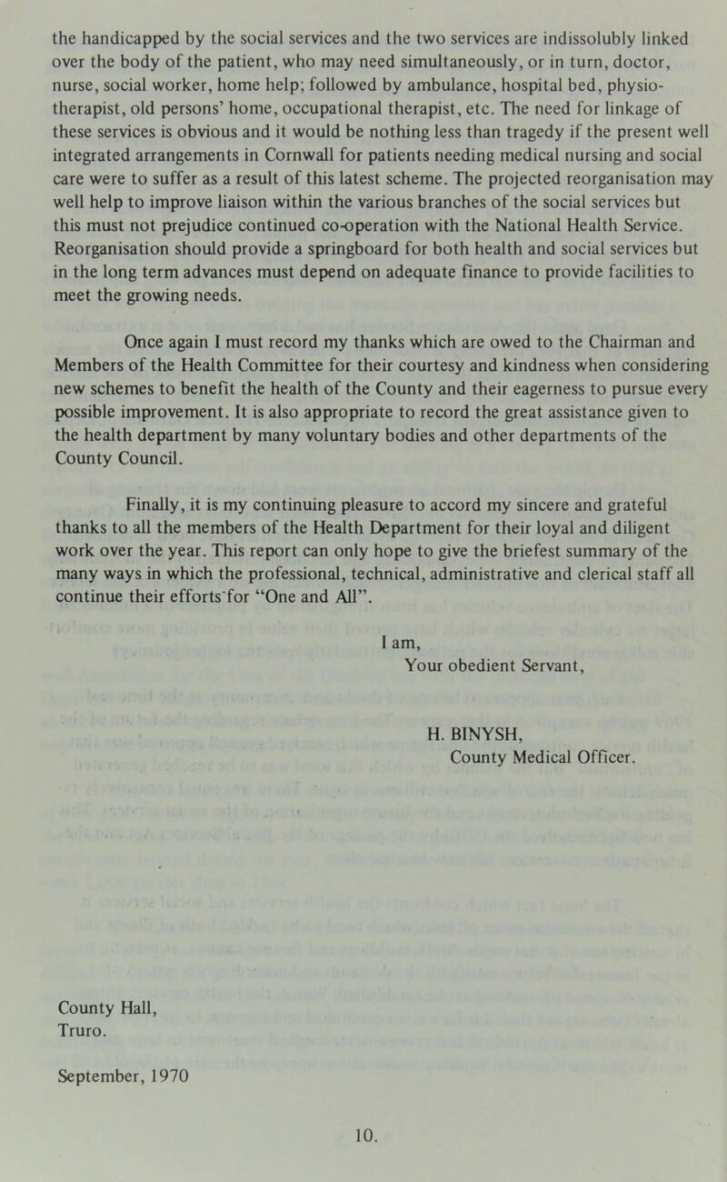 the handicapped by the social services and the two services are indissolubly linked over the body of the patient, who may need simultaneously, or in turn, doctor, nurse, social worker, home help; followed by ambulance, hospital bed, physio- therapist, old persons’ home, occupational therapist, etc. The need for linkage of these services is obvious and it would be nothing less than tragedy if the present well integrated arrangements in Cornwall for patients needing medical nursing and social care were to suffer as a result of this latest scheme. The projected reorganisation may well help to improve liaison within the various branches of the social services but this must not prejudice continued co-operation with the National Health Service. Reorganisation should provide a springboard for both health and social services but in the long term advances must depend on adequate finance to provide facilities to meet the growing needs. Once again I must record my thanks which are owed to the Chairman and Members of the Health Committee for their courtesy and kindness when considering new schemes to benefit the health of the County and their eagerness to pursue every possible improvement. It is also appropriate to record the great assistance given to the health department by many voluntary bodies and other departments of the County Council. Finally, it is my continuing pleasure to accord my sincere and grateful thanks to all the members of the Health Department for their loyal and diligent work over the year. This report can only hope to give the briefest summary of the many ways in which the professional, technical, administrative and clerical staff all continue their efforts for “One and All”. I am, Your obedient Servant, H. BINYSH, County Medical Officer. County Hall, Truro. September, 1970
