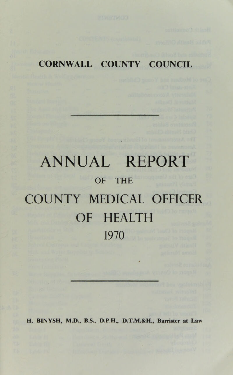 CORNWALL COUNTY COUNCIL ANNUAL REPORT OF THE COUNTY MEDICAL OFFICER OF HEALTH 1970 H. BINYSH, IVI.D., B.S., D.P.H., D.T.M.&H., Barrister at Law