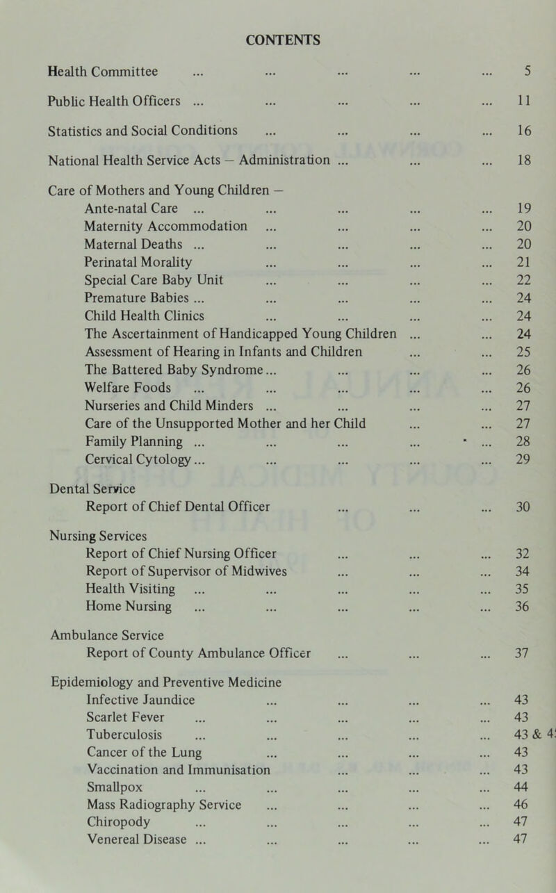 CONTENTS Health Committee ... ... ... ... ... 5 Public Health Officers ... ... ... ... ... 11 Statistics and Social Conditions ... ... ... ... 16 National Health Service Acts — Administration ... ... ... 18 Care of Mothers and Young Children — Ante-natal Care ... ... ... ... ... 19 Maternity Accommodation ... ... ... ... 20 Maternal Deaths ... ... ... ... ... 20 Perinatal Morality ... ... ... ... 21 Special Care Baby Unit ... ... ... ... 22 Premature Babies ... ... ... ... ... 24 Child Health Clinics ... ... ... ... 24 The Ascertainment of Handicapped Young Children ... ... 24 Assessment of Hearing in Infants and Children ... ... 25 The Battered Baby Syndrome... ... ... ... 26 Welfare Foods ... ... ... ... ... 26 Nurseries and Child Minders ... ... ... ... 27 Care of the Unsupported Mother and her Child ... ... 27 Family Planning ... ... ... ... ■ ... 28 Cervical Cytology... ... ... ... ... 29 Dental Service Report of Chief Dental Officer ... ... ... 30 Nursing Services Report of Chief Nursing Officer ... ... ... 32 Report of Supervisor of Midwives ... ... ... 34 Health Visiting ... ... ... ... ... 35 Home Nursing ... ... ... ... ... 36 Ambulance Service Report of County Ambulance Officer ... ... ... 37 Epidemiology and Preventive Medicine Infective Jaundice ... ... ... ... 43 Scarlet Fever ... ... ... ... ... 43 Tuberculosis ... ... ... ... ... 43 & 4 Cancer of the Lung ... ... ... ... 43 Vaccination and Immunisation ... ... ... 43 Smallpox ... ... ... ... ... 44 Mass Radiography Service ... ... ... ... 46 Chiropody ... ... ... ... ... 47 Venereal Disease ... ... ... ... ... 47