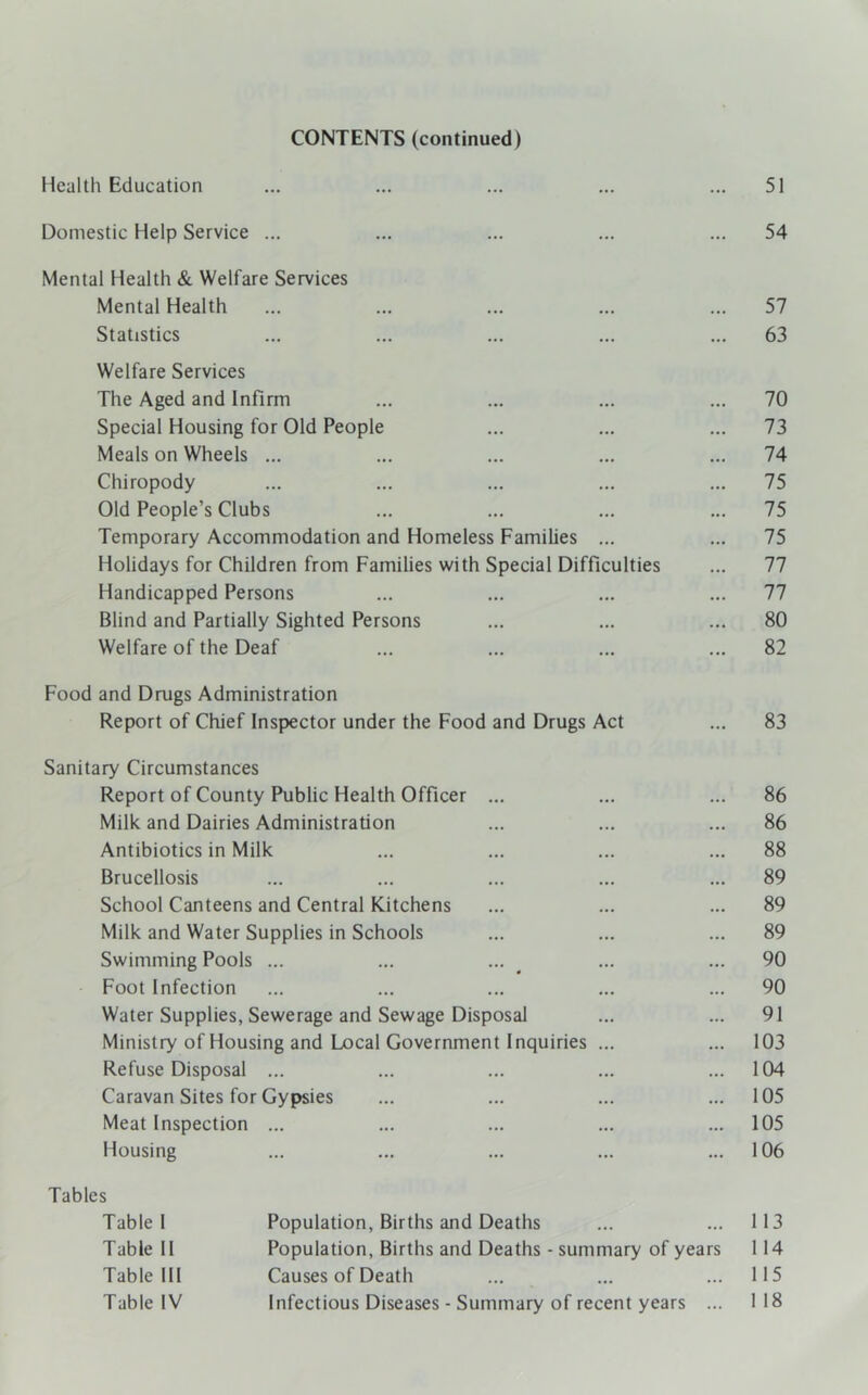 CONTENTS (continued) Health Education ... ... ... ... ... 51 Domestic Help Service ... ... ... ... ... 54 Mental Health & Welfare Services Mental Health ... ... ... ... ... 57 Statistics ... ... ... ... ... 63 Welfare Services The Aged and Infirm ... ... ... ... 70 Special Housing for Old People ... ... ... 73 Meals on Wheels ... ... ... ... ... 74 Chiropody ... ... ... ... ... 75 Old People’s Clubs ... ... ... ... 75 Temporary Accommodation and Homeless Families ... ... 75 Holidays for Children from Families with Special Difficulties ... 77 Handicapped Persons ... ... ... ... 77 Blind and Partially Sighted Persons ... ... ... 80 Welfare of the Deaf ... ... ... ... 82 Food and Drugs Administration Report of Chief Inspector under the Food and Drugs Act ... 83 Sanitary Circumstances Report of County Public Health Officer ... ... ... 86 Milk and Dairies Administration ... ... ... 86 Antibiotics in Milk ... ... ... ... 88 Brucellosis ... ... ... ... ... 89 School Canteens and Central Kitchens ... ... ... 89 Milk and Water Supplies in Schools ... ... ... 89 Swimming Pools ... ... ... ... ... 90 Foot Infection ... ... ... ... ... 90 Water Supplies, Sewerage and Sewage Disposal ... ... 91 Ministry of Housing and Local Government Inquiries ... ... 103 Refuse Disposal ... ... ... ... ... 104 Caravan Sites for Gypsies ... ... ... ... 105 Meat Inspection ... ... ... ... ... 105 Housing ... ... ... ... ... 106 Tables Table 1 Population, Births and Deaths ... ... 113 Table 11 Population, Births and Deaths - summary of years 114 Table HI Causes of Death ... ... ... 115