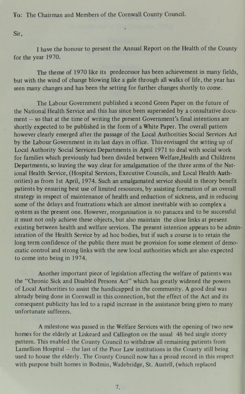 To: The Chairman and Members of the Cornwall County Council. Sir, I have the honour to present the Annual Report on the Health of the County for the year 1970. The theme of 1970 like its predecessor has been achievement in many fields, but with the wind of change blowing like a gale through all walks of life, the year has seen many changes and has been the setting for further changes shortly to come. The Labour Government published a second Green Paper on the future of the National Health Service and this has since been superseded by a consultative docu- ment — so that at the time of writing the present Government’s final intentions are shortly expected to be published in the form of a White Paper. The overall pattern however clearly emerged after the passage of the Local Authorities Social Services Act by the Labour Government in its last days in office. This envisaged the setting up of Local Authority Social Services Departments in April 1971 to deal with social work for families which previously had been divided between Welfare.Health and Childrens Departments, so leaving the way clear for amalgamation of the three arms of the Nat- ional Health Service, (Hospital Services, Executive Councils, and Local Health Auth- orities) as from 1st April, 1974. Such an amalgamated service should in theory benefit patients by ensuring best use of limited resources, by assisting formation of an overall strategy in respect of maintenance of health and reduction of sickness, and in reducing some of the delays and frustrations which are almost inevitable with so complex a system as the present one. However, reorganisation is no panacea and to be successful it must not only achieve these objects, but also maintain the close links at present existing between health and welfare services. The present intention appears to be admin- istration of the Health Service by ad hoc bodies, but if such a course is to retain the long term confidence of the public there must be provision for some element of demo- cratic control and strong links with the new local authorities which are also expected to come into being in 1974. Another important piece of legislation affecting the welfare of patients was the “Chronic Sick and Disabled Persons Act” which has greatly widened the powers of Local Authorities to assist the handicapped in the community. A good deal was already being done in Cornwall in this connection, but the effect of the Act and its consequent publicity has led to a rapid increase in the assistance being given to many unfortunate sufferers. A milestone was passed in the Welfare Services with the opening of two new homes for the elderly at Liskeard and Callington on the usual 48 bed single storey pattern. This enabled the County Council to withdraw all remaining patients from Lamellion Hospital — the last of the Poor Law institutions in the County still being used to house the elderly. The County Council now has a proud record in this respect with purpose built homes in Bodmin, Wadebridge, St. Austell, (which replaced