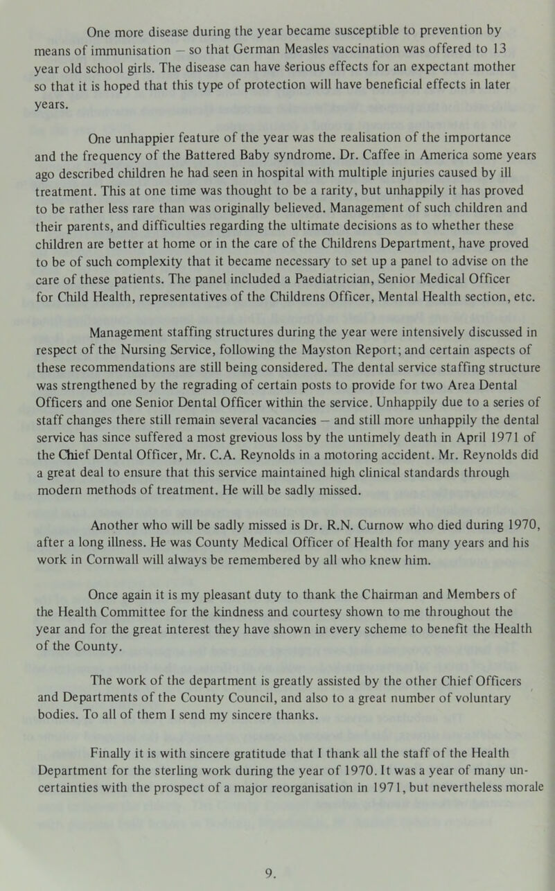 One more disease during the year became susceptible to prevention by means of immunisation - so that German Measles vaccination was offered to 13 year old school girls. The disease can have Serious effects for an expectant mother so that it is hoped that tliis type of protection will have beneficial effects in later years. One unhappier feature of the year was the realisation of the importance and the frequency of the Battered Baby syndrome. Dr. Caffee in America some years ago described children he had seen in hospital with multiple injuries caused by ill treatment. This at one time was thought to be a rarity, but unhappily it has proved to be rather less rare than was originally believed. Management of such children and their parents, and difficulties regarding the ultimate decisions as to whether these children are better at home or in the care of the Childrens Department, have proved to be of such complexity that it became necessary to set up a panel to advise on the care of these patients. The panel included a Paediatrician, Senior Medical Officer for Child Health, representatives of the Childrens Officer, Mental Health section, etc. Management staffing structures during the year were intensively discussed in respect of the Nursing Service, following the Mayston Report; and certain aspects of these recommendations are still being considered. The dental service staffing structure was strengthened by the regrading of certain posts to provide for two Area Dental Officers and one Senior Dental Officer within the service. Unhappily due to a series of staff changes there still remain several vacancies — and still more unhappily the dental service has since suffered a most grevious loss by the untimely death in April 1971 of the Chief Dental Officer, Mr. C.A. Reynolds in a motoring accident. Mr. Reynolds did a great deal to ensure that this service maintained high clinical standards through modern methods of treatment. He will be sadly missed. Another who will be sadly missed is Dr. R.N. Curnow who died during 1970, after a long illness. He was County Medical Officer of Health for many years and his work in Cornwall will always be remembered by all who knew him. Once again it is my pleasant duty to thank the Chairman and Members of the Health Committee for the kindness and courtesy shown to me throughout the year and for the great interest they have shown in every scheme to benefit the Health of the County. The work of the department is greatly assisted by the other Chief Officers and Departments of the County Council, and also to a great number of voluntary bodies. To all of them I send my sincere thanks. Finally it is with sincere gratitude that I thank all the staff of the Health Department for the sterling work during the year of 1970. It was a year of many un- certainties with the prospect of a major reorganisation in 1971, but nevertheless morale