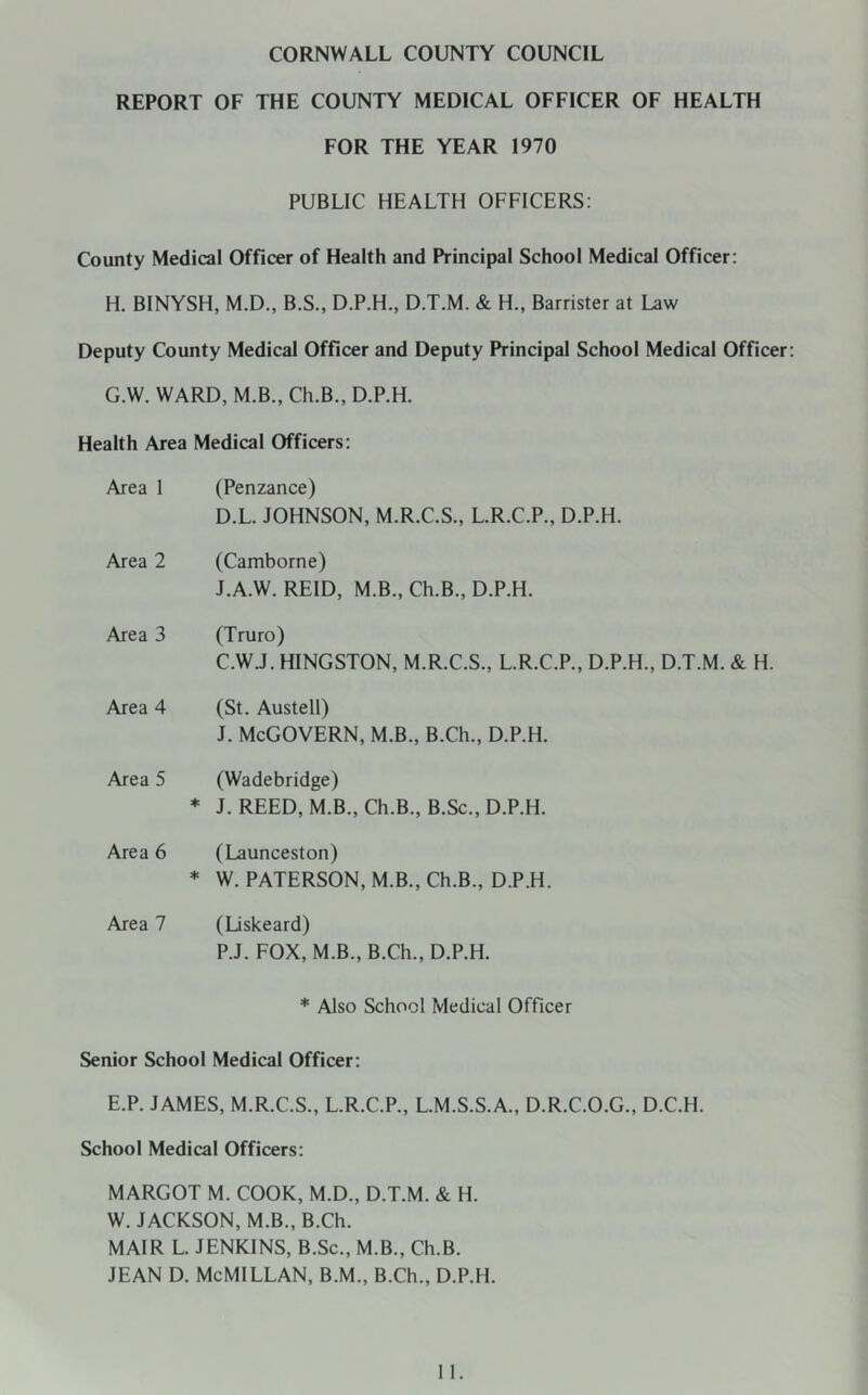 CORNWALL COUNTY COUNCIL REPORT OF THE COUNTY MEDICAL OFFICER OF HEALTH FOR THE YEAR 1970 PUBLIC HEALTH OFFICERS: County Medical Officer of Health and Principal School Medical Officer: H. BINYSH, M.D., B.S., D.P.H., D.T.M. & H., Barrister at Law Deputy County Medical Officer and Deputy Principal School Medical Officer G.W. WARD, M.B., Ch.B., D.P.H. Health Area Medical Officers: Area 1 (Penzance) D.L. JOHNSON, M.R.C.S., L.R.C.P., D.P.H. Area 2 (Camborne) J.A.W. REID, M.B., Ch.B., D.P.H. Area 3 (Truro) C.W.J. HINGSTON, M.R.C.S., L.R.C.P., D.P.H., D.T.M. & H. Area 4 (St. Austell) j. McGovern, m.b., B.ch., d.p.h. Area 5 (Wadebridge) ♦ J. REED, M.B., Ch.B., B.Sc., D.P.H. Area 6 (Launceston) * W. PATERSON, M.B., Ch.B., D.P.H. Area 7 (Liskeard) P.J. FOX, M.B., B.Ch., D.P.H. * Also School Medical Officer Senior School Medical Officer: E.P. JAMES, M.R.C.S., L.R.C.P., L.M.S.S.A., D.R.C.O.G., D.C.H. School Medical Officers: MARGOT M. COOK, M.D., D.T.M, & H. W, JACKSON, M.B., B.Ch. MAIR L. JENKINS, B.Sc., M.B., Ch.B. JEAN D. McMlLLAN, B.M., B.Ch., D.P.H.