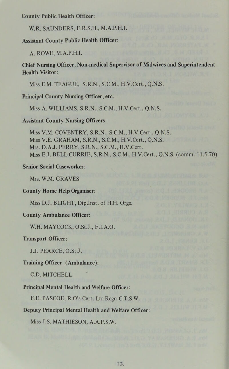 County Public Health Officer; W.R. SAUNDERS, F.R.S.H., M.A.P.H.I. Assistant County Public Health Officer: A. ROWE, M.A.P.H.I. Chief Nursing Officer, Non-medical Supervisor of Midwives and Superintendent Health Visitor: Miss E.M. TEAGUE, S.R.N., S.C.M., H.V.Cert., Q.N.S. Principal County Nursing Officer, etc. Miss A. WILLIAMS, S.R.N., S.C.M., H.V.Cert., Q.N.S. Assistant County Nursing Officers; Miss V.M. COVENTRY, S.R.N., S.C.M., H.V.Cert., Q.N.S. Miss V.E. GRAHAM, S.R.N., S.C.M., H.V.Cert., Q.N.S. Mrs. D.A.J. PERRY, S.R.N., S.C.M., H.V.Cert. Miss E.J. BELL-CURRIE, S.R.N., S.C.M., H.V.Cert., Q.N.S. (comm. 11.5.70) Senior Social Caseworker: Mrs. W.M. GRAVES County Home Help Organiser; Miss D.J. BLIGHT, Dip.Inst. of H.H. Orgs. County Ambulance Officer: W.H. MAYCOCK, O.St.J., F.l.A.O. Transport Officer: J.J. PEARCE, O.St.J. Training Officer (Ambulance): C.D. MITCHELL Principal Mental Health and Welfare Officer: F.E. PASCOE, R.O’s Cert. Ltr.Rcgn.C.T.S.W. Deputy Principal Mental Health and Welfare Officer: Miss J.S. MATHIESON, A.A.P.S.W.