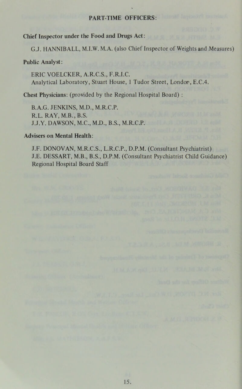 PART-TIME OFFICERS; Chief Inspector under the Food and Drugs Act: G.J. HANNIBALL, M.I.W. M.A. (also Chief Inspector of Weights and Measures) Public Analyst: ERIC VOELCKER, A.R.C.S., F.R.I.C. Analytical Laboratory, Stuart House, 1 Tudor Street, London, E.C.4. Chest Physicians; (provided by the Regional Hospital Board) ; B.A.G. JENKINS, M.D., M.R.C.P. R.L. RAY, M.B., B.S. J.J.Y. DAWSON, M.C., M.D., B.S., M.R.C.P. Advisers on Mental Health; J.F. DONOVAN, M.R.C.S., L.R.C.P., D.P.M. (Consultant Psychiatrist) J.E. DESSART, M.B., B.S., D.P.M. (Consultant Psychiatrist Child Guidance) Regional Hospital Board Staff