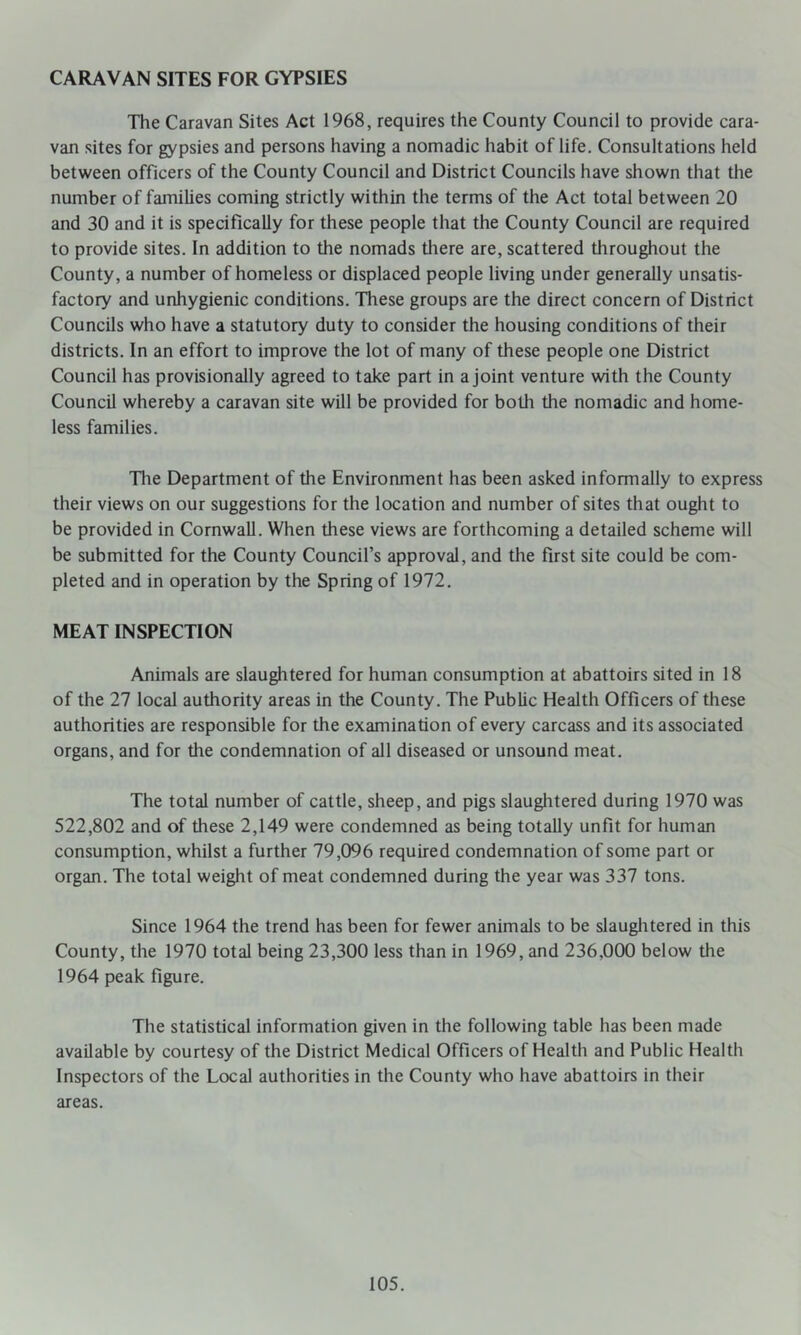 CARAVAN SITES FOR GYPSIES The Caravan Sites Act 1968, requires the County Council to provide cara- van sites for gypsies and persons having a nomadic habit of life. Consultations held between officers of the County Council and District Councils have shown that the number of families coming strictly within the terms of the Act total between 20 and 30 and it is specifically for these people that the County Council are required to provide sites. In addition to the nomads tliere are, scattered throughout the County, a number of homeless or displaced people living under generally unsatis- factory and unhygienic conditions. These groups are the direct concern of District Councils who have a statutory duty to consider the housing conditions of their districts. In an effort to improve the lot of many of these people one District Council has provisionally agreed to take part in a joint venture with the County Council whereby a caravan site will be provided for both the nomadic and home- less families. Tlie Department of the Environment has been asked informally to express their views on our suggestions for the location and number of sites that ought to be provided in Cornwall. When these views are forthcoming a detailed scheme will be submitted for the County Council’s approval, and the first site could be com- pleted and in operation by the Spring of 1972. MEAT INSPECTION Animals are slaughtered for human consumption at abattoirs sited in 18 of the 27 local authority areas in the County. The Public Health Officers of these authorities are responsible for the examination of every carcass and its associated organs, and for the condemnation of all diseased or unsound meat. The total number of cattle, sheep, and pigs slaughtered during 1970 was 522,802 and of these 2,149 were condemned as being totally unfit for human consumption, whilst a further 79,096 required condemnation of some part or organ. The total weight of meat condemned during the year was 337 tons. Since 1964 the trend has been for fewer animals to be slauglitered in this County, the 1970 total being 23,300 less than in 1969, and 236,000 below the 1964 peak figure. The statistical information given in the following table has been made available by courtesy of the District Medical Officers of Health and Public Health Inspectors of the Local authorities in the County who have abattoirs in their areas.