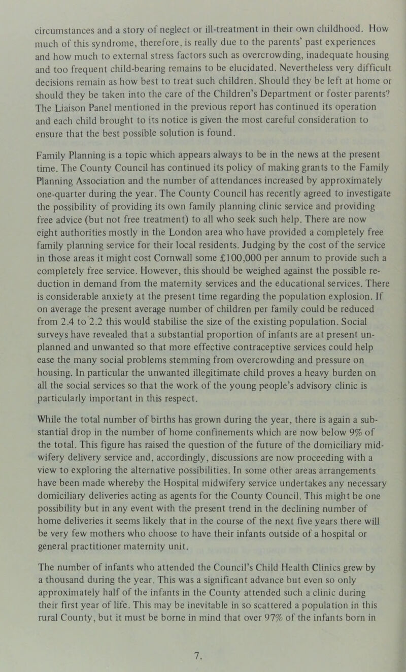 circumstances and a story of neglect or ill-treatment in their own childhood. How much of this syndrome, therefore, is really due to the parents’ past experiences and how much to external stress factors such as overcrowding, inadequate housing and too frequent child-bearing remains to be elucidated. Nevertheless very difficult decisions remain as how best to treat such children. Should they be left at home or should they be taken into the care of the Children’s Department or foster parents? The Liaison Panel mentioned in the previous report has continued its operation and each child brought to its notice is given the most careful consideration to ensure that the best possible solution is found. Family Planning is a topic which appears always to be in the news at the present time. The County Council has continued its policy of making grants to the Family Planning Association and the number of attendances increased by approximately one-quarter during the year. The County Council has recently agreed to investigate the possibility of providing its own family planning clinic service and providing free advice (but not free treatment) to all who seek such help. There are now eiglit authorities mostly in the London area who have provided a completely free family planning service for their local residents. Judging by the cost of the service in those areas it might cost Cornwall some £100,000 per annum to provide such a completely free service. However, this should be weighed against the possible re- duction in demand from the maternity services and the educational services. There is considerable anxiety at the present time regarding the population explosion. If on average the present average number of children per family could be reduced from 2.4 to 2.2 this would stabilise the size of the existing population. Social surveys have revealed that a substantial proportion of infants are at present un- planned and unwanted so that more effective contraceptive services could help ease the many social problems stemming from overcrowding and pressure on housing. In particular the unwanted illegitimate child proves a heavy burden on all the social services so that the work of the young people’s advisory clinic is particularly important in this respect. While the total number of births has grown during the year, there is again a sub- stantial drop in the number of home confinements which are now below 9% of the total. This figure has raised the question of the future of the domiciliary mid- wifery delivery service and, accordingly, discussions are now proceeding with a view to exploring the alternative possibilities. In some other areas arrangements have been made whereby the Hospital midwifery service undertakes any necessary domiciliary deliveries acting as agents for the County Council. This might be one possibility but in any event with the present trend in the declining number of home deliveries it seems likely that in the course of the next five years there will be very few mothers who choose to have their infants outside of a hospital or general practitioner maternity unit. The number of infants who attended the Council’s Child Health Clinics grew by a thousand during the year. This was a significant advance but even so only approximately half of the infants in the County attended such a clinic during their first year of life. This may be inevitable in so scattered a population in this rural County, but it must be borne in mind that over 97% of the infants born in