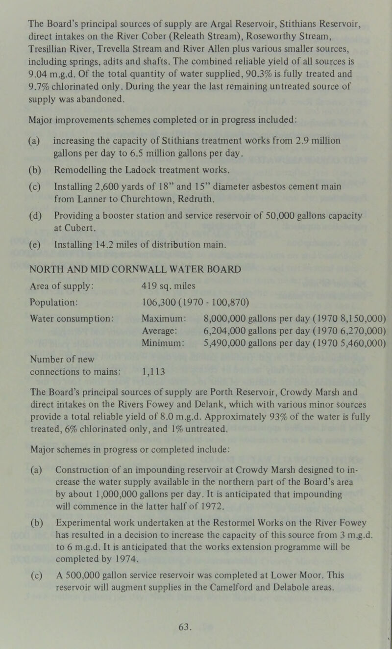 The Board’s principal sources of supply are Argal Reservoir, Stithians Reservoir, direct intakes on the River Cober (Releath Stream), Roseworthy Stream, Tresillian River, Trevella Stream and River Allen plus various smaller sources, including springs, adits and shafts. The combined reliable yield of all sources is 9.04 m.g.d. Of the total quantity of water supplied, 90.3% is fully treated and 9.7% chlorinated only. During the year the last remaining untreated source of supply was abandoned. Major improvements schemes completed or in progress included: (a) increasing the capacity of Stithians treatment works from 2.9 million gallons per day to 6.5 million gallons per day. (b) Remodelling the Ladock treatment works. (c) Installing 2,600 yards of 18” and 15” diameter asbestos cement main from Lanner to Churchtown, Redrutli. (d) Providing a booster station and service reservoir of 50,000 gallons capacity at Cubert. (e) Installing 14.2 miles of distribution main. NORTH AND MID CORNWALL WATER BOARD Area of supply: Population: Water consumption: Number of new connections to mains: 419 sq. miles 106,300(1970- 100,870) Maximum: 8,000,000 gallons per day (1970 8,150,000) Average: 6,204,000 gallons per day (1970 6,270,000) Minimum: 5,490,000 gallons per day (1970 5,460,000) 1,113 The Board’s principal sources of supply are Porth Reservoir, Crowdy Marsh and direct intakes on the Rivers Fowey and Delank, which with various minor sources provide a total reliable yield of 8.0 m.g.d. Approximately 93% of the water is fully treated, 6% chlorinated only, and 1% untreated. Major schemes in progress or completed include: (a) Constmction of an impounding reservoir at Crowdy Marsh designed to in- crease the water supply available in the northern part of the Board’s area by about 1,000,000 gallons per day. It is anticipated that impounding will commence in the latter half of 1972. (b) Experimental work undertaken at the Restormel Works on the River Fowey has resulted in a decision to increase the capacity of this source from 3 m.g.d. to 6 m.g.d. It is anticipated that the works extension programme will be completed by 1974. (c) A 500,000 gallon service reservoir was completed at Lower Moor. This reservoir will augment supplies in the Camelford and Delabole areas.