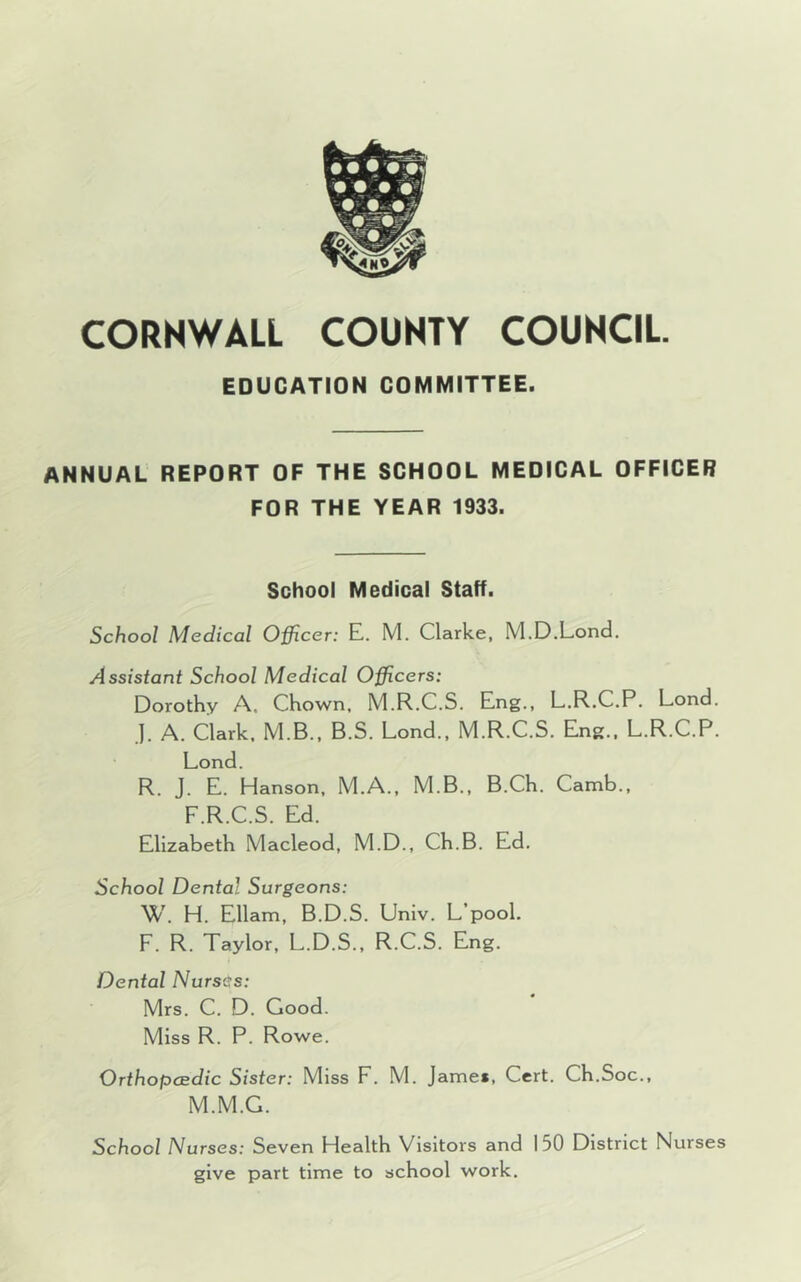EDUCATION COMMITTEE. ANNUAL REPORT OF THE SCHOOL MEDICAL OFFICER FOR THE YEAR 1933. School Medical Staff. School Medical Officer: E. M. Clarke, M.D.Lond. Assistant School Medical Officers: Dorothy A. Chown, M.R.C.S. Eng., L.R.C.P. Lond. J. A. Clark. M.B., B.S. Lond., M.R.C.S. Eng., L.R.C.P. Lond. R. J. E. Hanson, M.A., M.B., B.Ch. Camb., F.R.C.S. Ed. Elizabeth Macleod, M.D., Ch.B. Ed. School Dental Surgeons: W. H. Ellam, B.D.S. Univ. L’pool. F. R. Taylor, L.D.S., R.C.S. Eng. Dental Nurses: Mrs. C. D. Good. Miss R. P. Rowe. Orthopaedic Sister: Miss F. M. Jamei, Cert. Ch.Soc., M.M.G. School Nurses: Seven Health Visitors and 150 District Nurses give part time to school work.