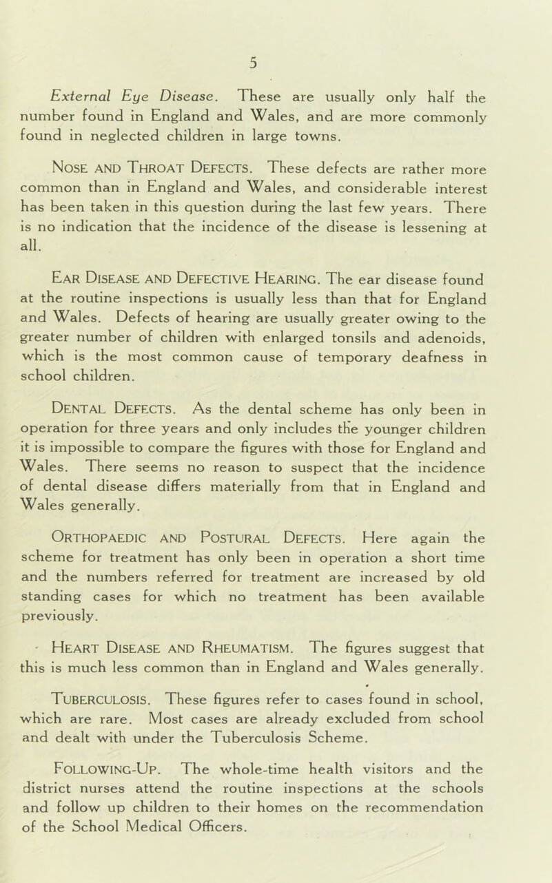 External Eye Disease. These are usually only half the number found in England and Wales, and are more commonly found in neglected children in large towns. Nose AND Throat Defects. These defects are rather more common than in England and Wales, and considerable interest has been taken in this question during the last few years. There is no indication that the incidence of the disease is lessening at all. Ear Disease and Defective Hearing. The ear disease found at the routine inspections is usually less than that for England and Wales. Defects of hearing are usually greater owing to the greater number of children with enlarged tonsils and adenoids, which is the most common cause of temporary deafness in school children. DENTAL Defects. As the dental scheme has only been in operation for three years and only includes the younger children it is impossible to compare the figures with those for England and Wales. There seems no reason to suspect that the incidence of dental disease differs materially from that in England and Wales generally. Orthopaedic and Postural Defects. Here again the scheme for treatment has only been in operation a short time and the numbers referred for treatment are increased by old standing cases for which no treatment has been available previously. • Heart Disease and Rheumatism. The figures suggest that this is much less common than in England and Wales generally. TUBERCULOSIS. These figures refer to cases found in school, which are rare. Most cases are already excluded from school and dealt with under the Tuberculosis Scheme. FoLLOWING-Up. The whole-time health visitors and the district nurses attend the routine inspections at the schools and follow up children to their homes on the recommendation of the School Medical Officers.