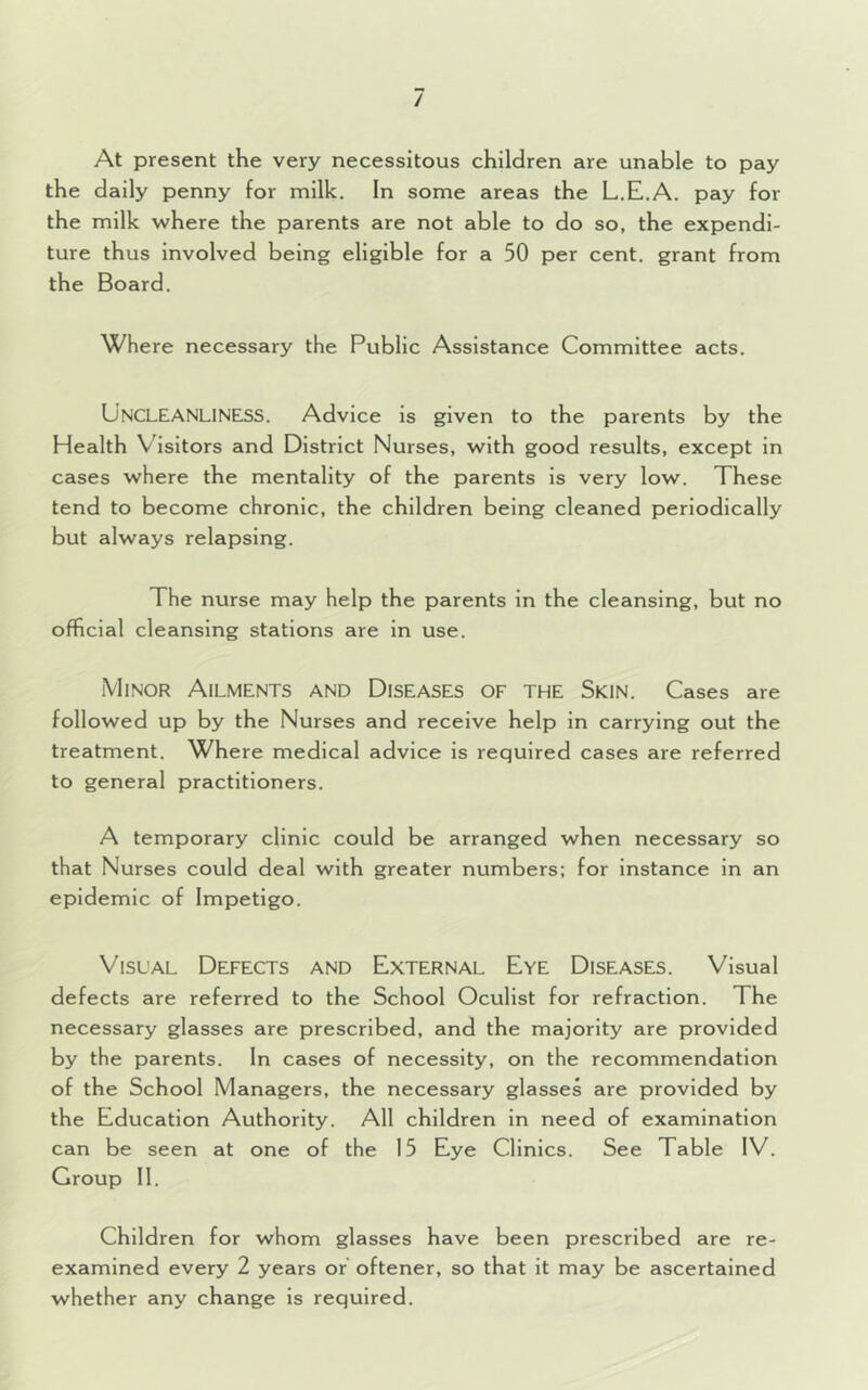 / At present the very necessitous children are unable to pay the daily penny for milk. In some areas the L.E.A. pay for the milk where the parents are not able to do so, the expendi- ture thus involved being eligible for a 50 per cent, grant from the Board. Where necessary the Public Assistance Committee acts. UNCLEANLINESS. Advice is given to the parents by the Health Visitors and District Nurses, with good results, except in cases where the mentality of the parents is very low. These tend to become chronic, the children being cleaned periodically but always relapsing. The nurse may help the parents in the cleansing, but no official cleansing stations are in use. Minor Ailments and Diseases of the Skin. Cases are followed up by the Nurses and receive help in carrying out the treatment. Where medical advice is required cases are referred to general practitioners. A temporary clinic could be arranged when necessary so that Nurses could deal with greater numbers; for instance in an epidemic of Impetigo. Visual Defects and External Eye Diseases. Visual defects are referred to the School Oculist for refraction. The necessary glasses are prescribed, and the majority are provided by the parents. In cases of necessity, on the recommendation of the School Managers, the necessary glasses are provided by the Education Authority. All children in need of examination can be seen at one of the 15 Eye Clinics. See Table IV. Group II. Children for whom glasses have been prescribed are re- examined every 2 years or oftener, so that it may be ascertained whether any change is required.