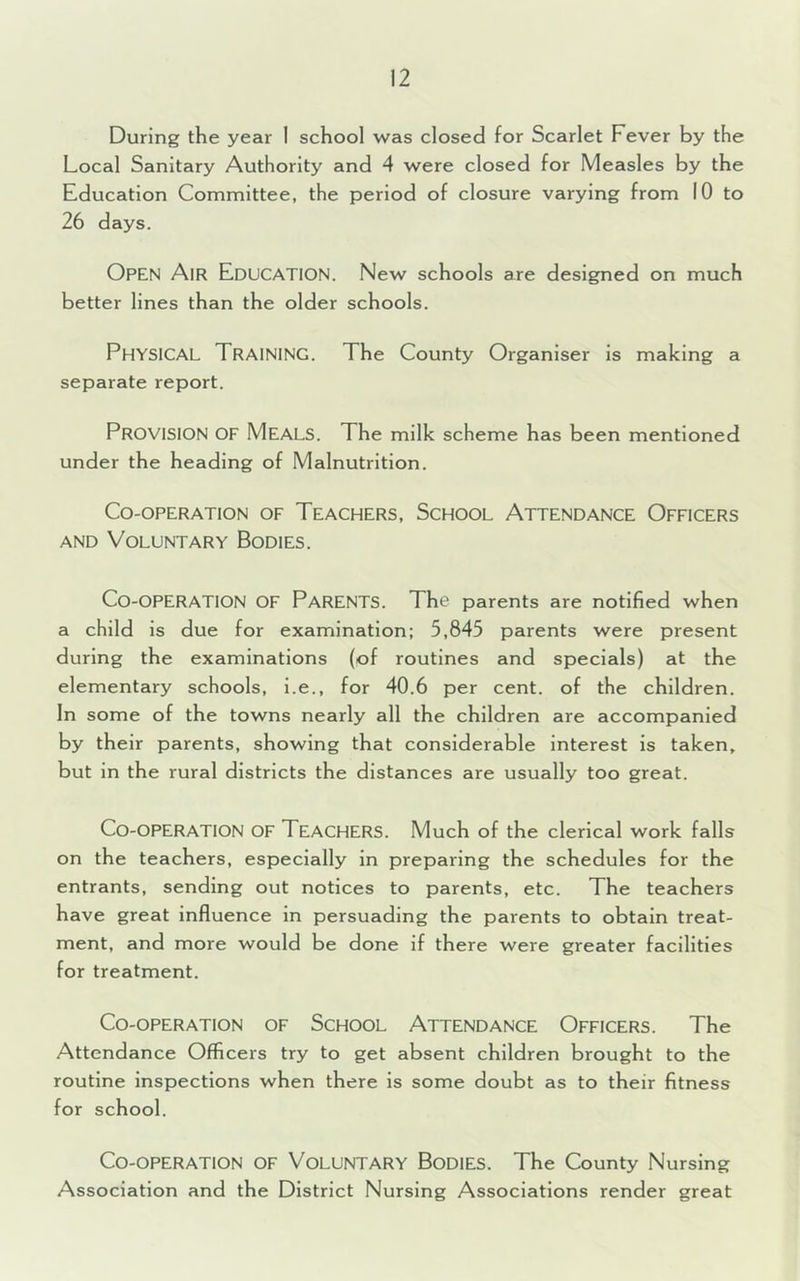 During the year 1 school was closed for Scarlet Fever by the Local Sanitary Authority and 4 were closed for Measles by the Education Committee, the period of closure varying from 10 to 26 days. OPEN Air Education. New schools are designed on much better lines than the older schools. PHYSICAL Training. The County Organiser is making a separate report. PROVISION OF Meals. The milk scheme has been mentioned under the heading of Malnutrition. Co-operation of Teachers, School Attendance Officers and Voluntary Bodies. Co-operation of Parents. The parents are notified when a child is due for examination; 5,845 parents were present during the examinations (of routines and specials) at the elementary schools, i.e., for 40.6 per cent, of the children. In some of the towns nearly all the children are accompanied by their parents, showing that considerable interest is taken, but in the rural districts the distances are usually too great. Co-operation of Teachers. Much of the clerical work falls on the teachers, especially in preparing the schedules for the entrants, sending out notices to parents, etc. The teachers have great influence in persuading the parents to obtain treat- ment, and more would be done if there were greater facilities for treatment. Co-operation of School Attendance Officers. The Attendance Officers try to get absent children brought to the routine inspections when there is some doubt as to their fitness for school. Co-OPERATION OF VOLUNTARY BODIES. The County Nursing Association and the District Nursing Associations render great