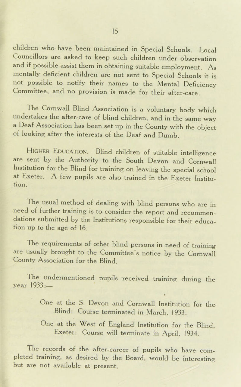 children who have been maintained in Special Schools. Local Councillors are asked to keep such children under observation and if possible assist them in obtaining suitable employment. As mentally deficient children are not sent to Special Schools it is not possible to notify their names to the Mental Deficiency Committee, and no provision is made for their after-care. The Cornwall Blind Association is a voluntary body which undertakes the after-care of blind children, and in the same way a Deaf Association has been set up in the County with the object of looking after the interests of the Deaf and Dumb. HIGHER Education. Blind children of suitable intelligence are sent by the Authority to the South Devon and Cornwall Institution for the Blind for training on leaving the special school at Exeter. A few pupils are also trained in the Exeter Institu- tion. The usual method of dealing with blind persons who are in need of further training is to consider the report and recommen- dations submitted by the Institutions responsible for their educa- tion up to the age of 16. The lequirements of other blind persons in need of training are usually brought to the Committee’s notice by the Cornwall County Association for the Blind. The undermentioned pupils received training during the year 1933:— One at the S. Devon and Cornwall Institution for the Blind: Course terminated in March, 1933. One at the West of England Institution for the Blind, Exeter: Course will terminate in April, 1934. The records of the after-career of pupils who have com- pleted training, as desired by the Board, would be interesting but are not available at present.