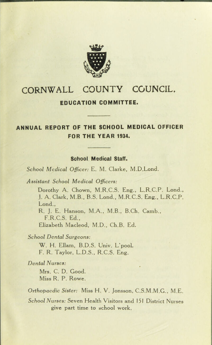 EDUCATION COMMITTEE. ANNUAL REPORT OF THE SCHOOL MEDICAL OFFICER FOR THE YEAR 1934. School Medical Staff. School Medical Officer: E. M. Clarke, M.D.Lond. Assistant School Medical Officers: Dorothy A. Chown, M.R.C.S. Eng., L.R.C.P. Lond., .). A. Clark, M.B., B.S. Lond., M.R.C.S. Eng., L.R.C.P. Lond., R. J. E. Hanson, M.A., M.B., B.Ch. Camb., F.R.C.S. Ed., Elizabeth Macleod, M.D., Ch.B. Ed. School Dental Surgeons: W. H. Ellam, B.D.S. Univ. L’pooL F. R. Taylor, L.D.S., R.C.S. Eng. Dental Nurses: Mrs. C. D. Good. Miss R. P. Rowe. Orthopaedic Sister: Miss H. V. Jonsson, C.S.M.M.G., M.E. School Nurses: Seven Health Visitors and 151 District Nurses give part time to school work.