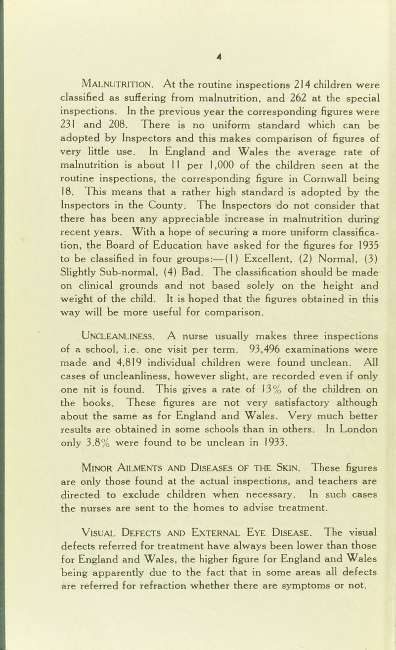 Malnutrition. At the routine inspections 214 children were classified as suffering from malnutrition, and 262 at the special inspections. In the previous year the corresponding figures were 231 and 208. There is no uniform standard which can be adopted by Inspectors and this makes comparison of figures of very little use. In England and Wales the average rate of malnutrition is about I I per 1,000 of the children seen at the routine inspections, the corresponding figure in Cornwall being 18. This means that a rather high standard is adopted by the Inspectors in the County. The Inspectors do not consider that there has been any appreciable increase in malnutrition during recent years. With a hope of securing a more uniform classifica- tion, the Board of Education have asked for the figures for 1935 to be classified in four groups:—(I) Excellent, (2) Normal, (3) Slightly Sub-normal, (4) Bad. The classification should be made on clinical grounds and not based solely on the height and weight of the child. It is hoped that the figures obtained in this way will be more useful for comparison. Uncleanliness. A nurse usually makes three inspections of a school, i.e. one visit per term. 93,496 examinations were made and 4,819 individual children were found unclean. All cases of uncleanliness, however slight, are recorded even if only one nit is found. This gives a rate of 13% of the children on the books. These figures are not very satisfactory although about the same as for England and Wales. Very much better results are obtained in some schools than in others. In London only 3.8% were found to be unclean in 1933. Minor Ailments and Diseases of the Skin. These figures are only those found at the actual inspections, and teachers are directed to exclude children when necessary. In such cases the nurses are sent to the homes to advise treatment. Visual Defects and External Eye Disease, The visual defects referred for treatment have always been lower than those for England and Wales, the higher figure for England and Wales being apparently due to the fact that in some areas all defects are referred for refraction whether there are symptoms or not.