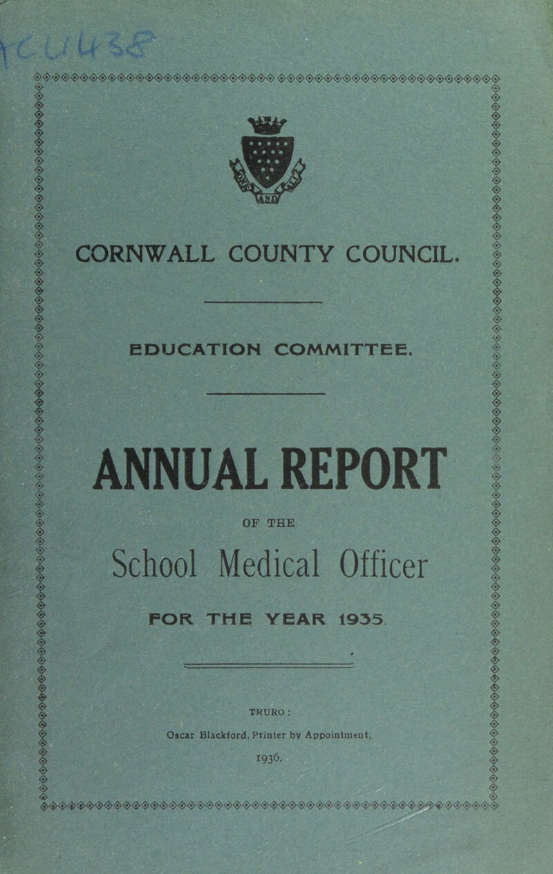 «> <$> <*> <s> «s> <s> CORNWALL COUNTY COUNCIL. EDUCATION COMMITTEE. ANNUAL REPORT OF THE School Medical Officer FOR THE YEAR 1935 TKURO: Oscar Blackford. Printer by Appointment, 1936, <S> <$> <$> <$> <s> <s> <5> <«> <S> <S> <s> <$> <$> <»> <3> ❖ <S> <S> <s> <s> <s> <S> <S> <S> <s> <s> <s> <s> <s> ❖ <$> s ❖ <s> <5> <$> <S> <S> <$>